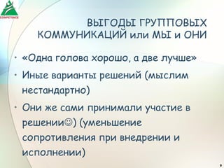 ВЫГОДЫ ГРУППОВЫХ
    КОММУНИКАЦИЙ или МЫ и ОНИ

• «Одна голова хорошо, а две лучше»
• Иные варианты решений (мыслим
  нестандартно)
• Они же сами принимали участие в
  решении) (уменьшение
  сопротивления при внедрении и
  исполнении)
                                      9
 