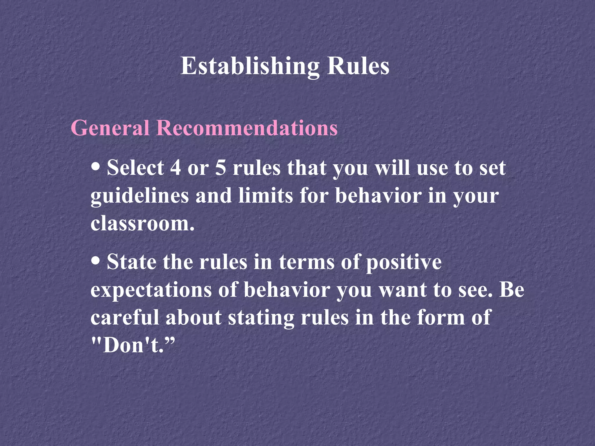 Establishing Rules

General Recommendations
 • Select 4 or 5 rules that you will use to set
 guidelines and limits for behavior in your
 classroom.
 • State the rules in terms of positive
 expectations of behavior you want to see. Be
 careful about stating rules in the form of
 "Don't.”
 