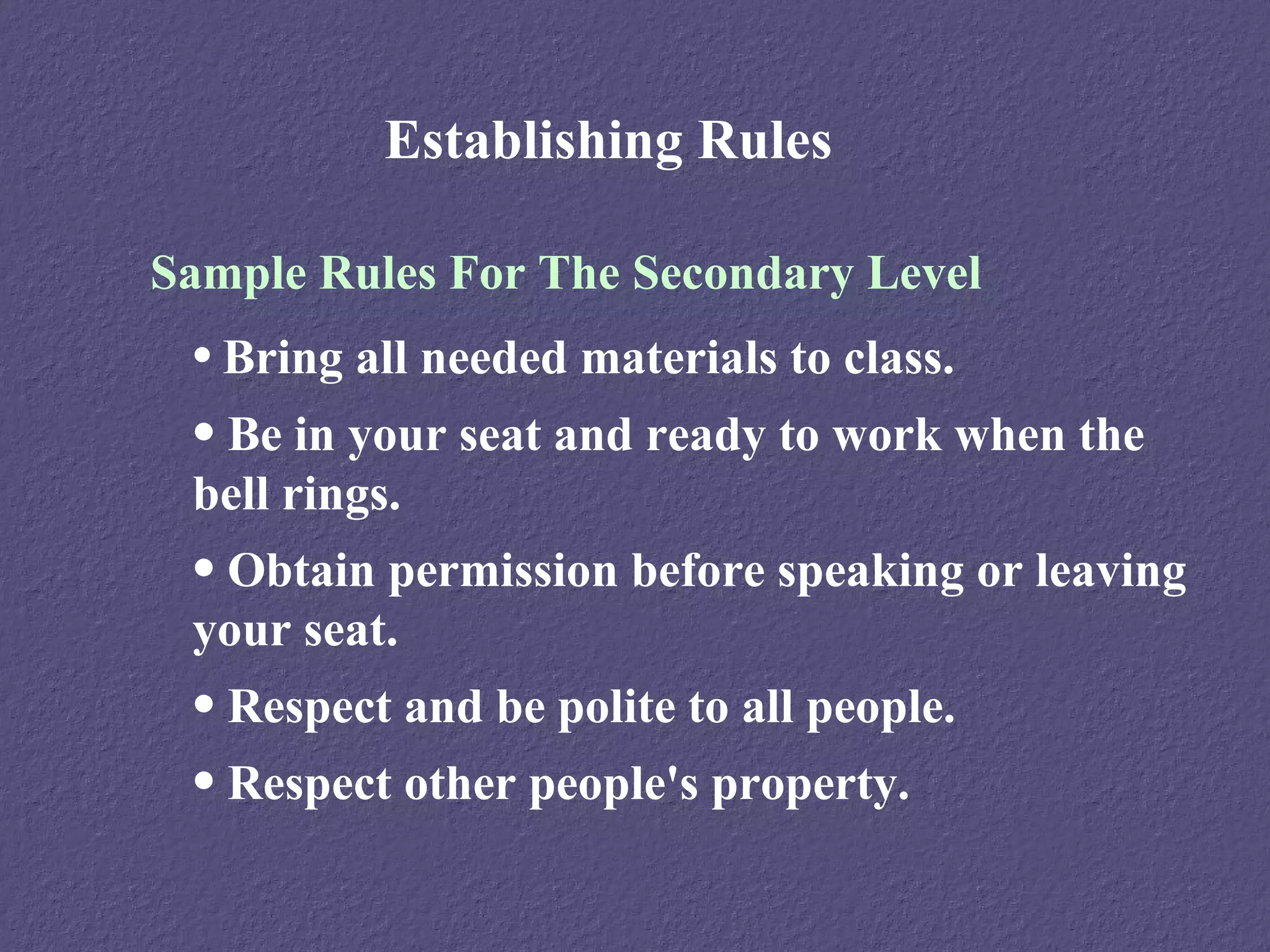 Establishing Rules

Sample Rules For The Secondary Level
 • Bring all needed materials to class.
 • Be in your seat and ready to work when the
 bell rings.
 • Obtain permission before speaking or leaving
 your seat.
 • Respect and be polite to all people.
 • Respect other people's property.
 