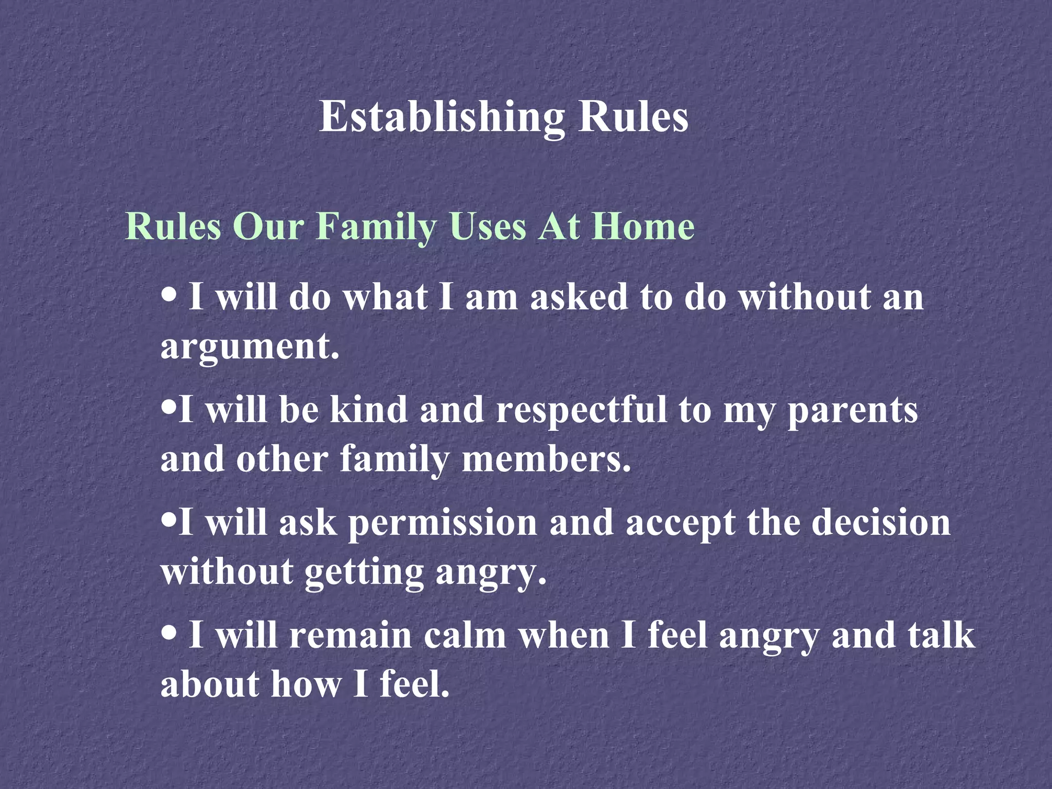 Establishing Rules

Rules Our Family Uses At Home
 • I will do what I am asked to do without an
 argument.
 •I will be kind and respectful to my parents
 and other family members.
 •I will ask permission and accept the decision
 without getting angry.
 • I will remain calm when I feel angry and talk
 about how I feel.
 