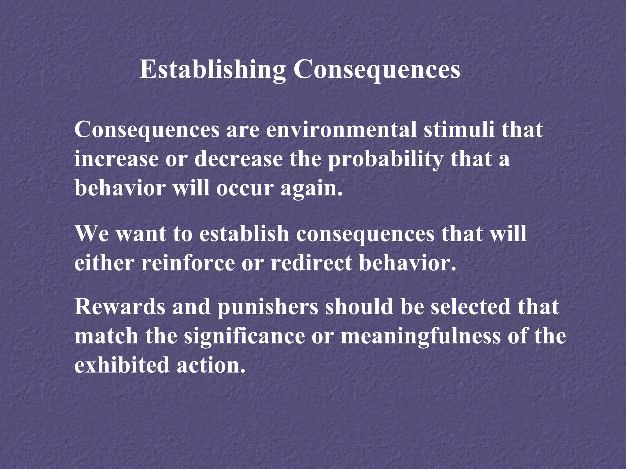 Establishing Consequences

Consequences are environmental stimuli that
increase or decrease the probability that a
behavior will occur again.
We want to establish consequences that will
either reinforce or redirect behavior.
Rewards and punishers should be selected that
match the significance or meaningfulness of the
exhibited action.
 