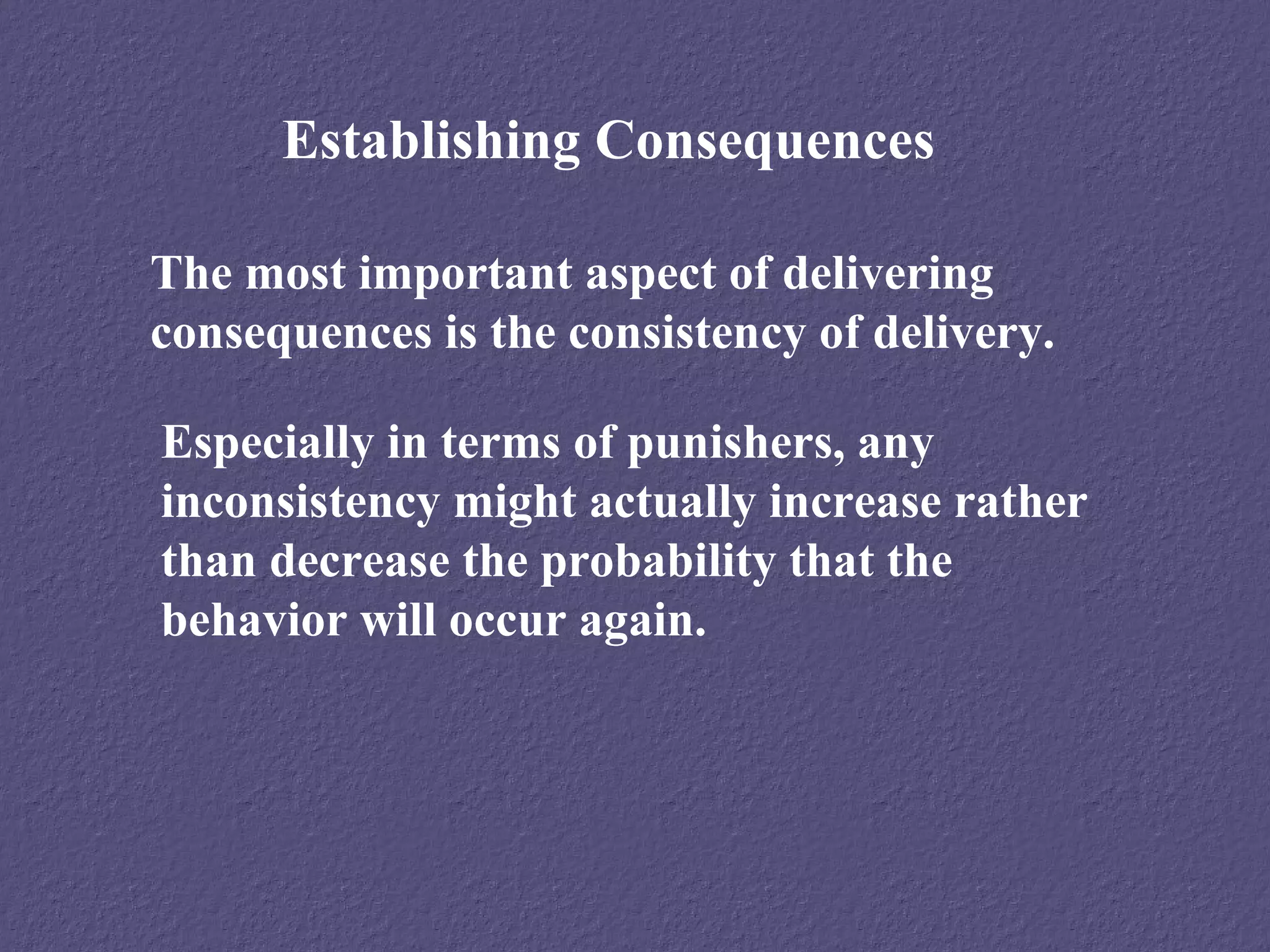Establishing Consequences

The most important aspect of delivering
consequences is the consistency of delivery.

Especially in terms of punishers, any
inconsistency might actually increase rather
than decrease the probability that the
behavior will occur again.
 