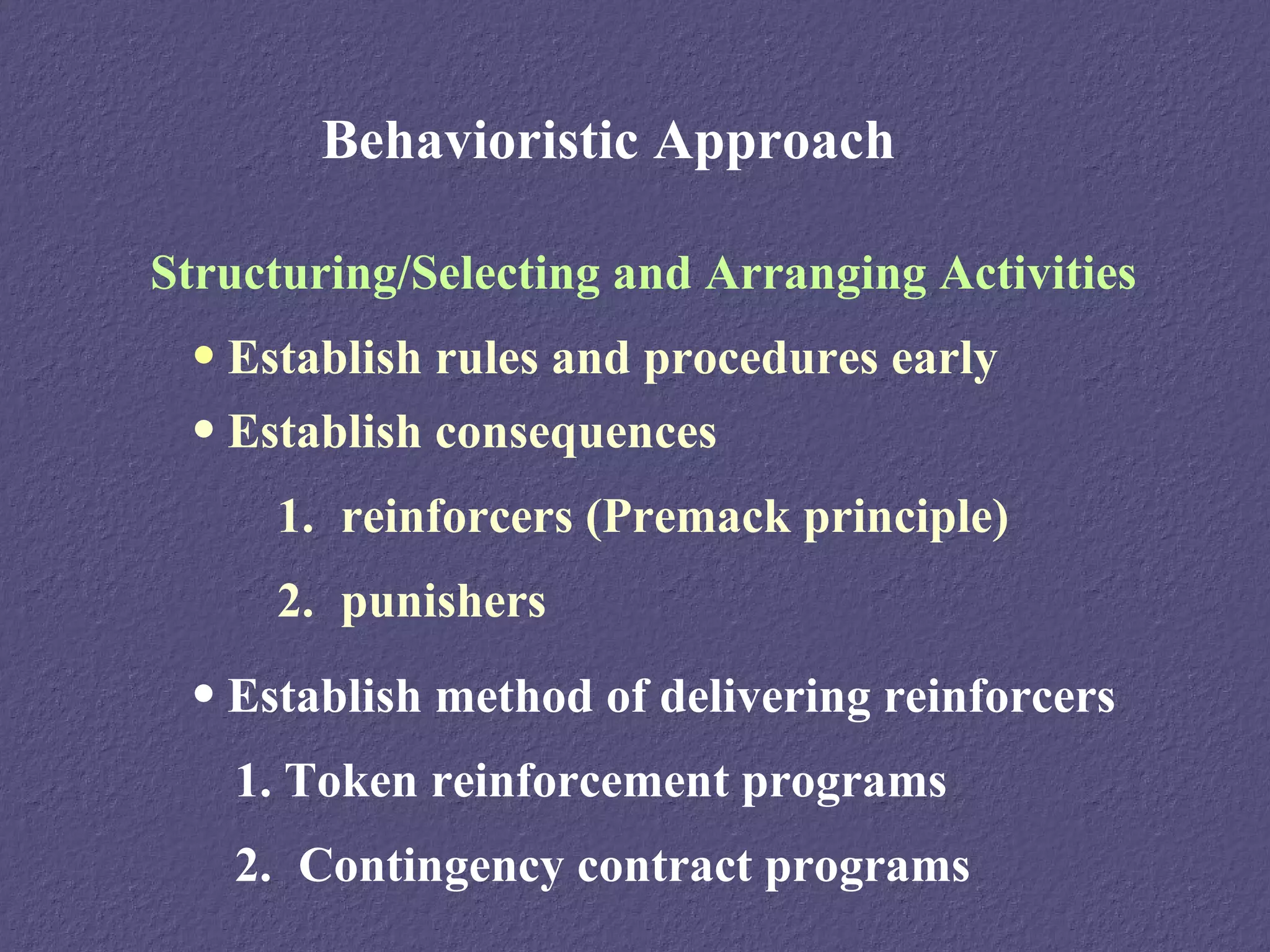 Behavioristic Approach

Structuring/Selecting and Arranging Activities
 • Establish rules and procedures early
 • Establish consequences
     1. reinforcers (Premack principle)
     2. punishers
 • Establish method of delivering reinforcers
   1. Token reinforcement programs
   2. Contingency contract programs
 