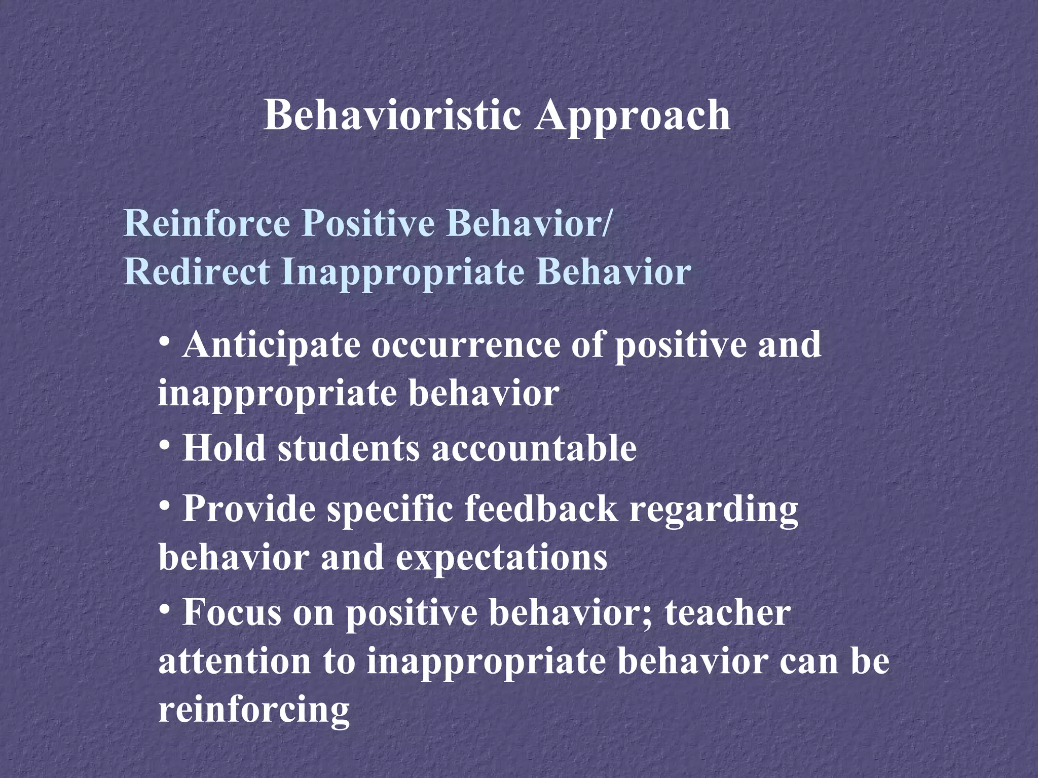Behavioristic Approach

Reinforce Positive Behavior/
Redirect Inappropriate Behavior
 • Anticipate occurrence of positive and
 inappropriate behavior
 • Hold students accountable
 • Provide specific feedback regarding
 behavior and expectations
 • Focus on positive behavior; teacher
 attention to inappropriate behavior can be
 reinforcing
 