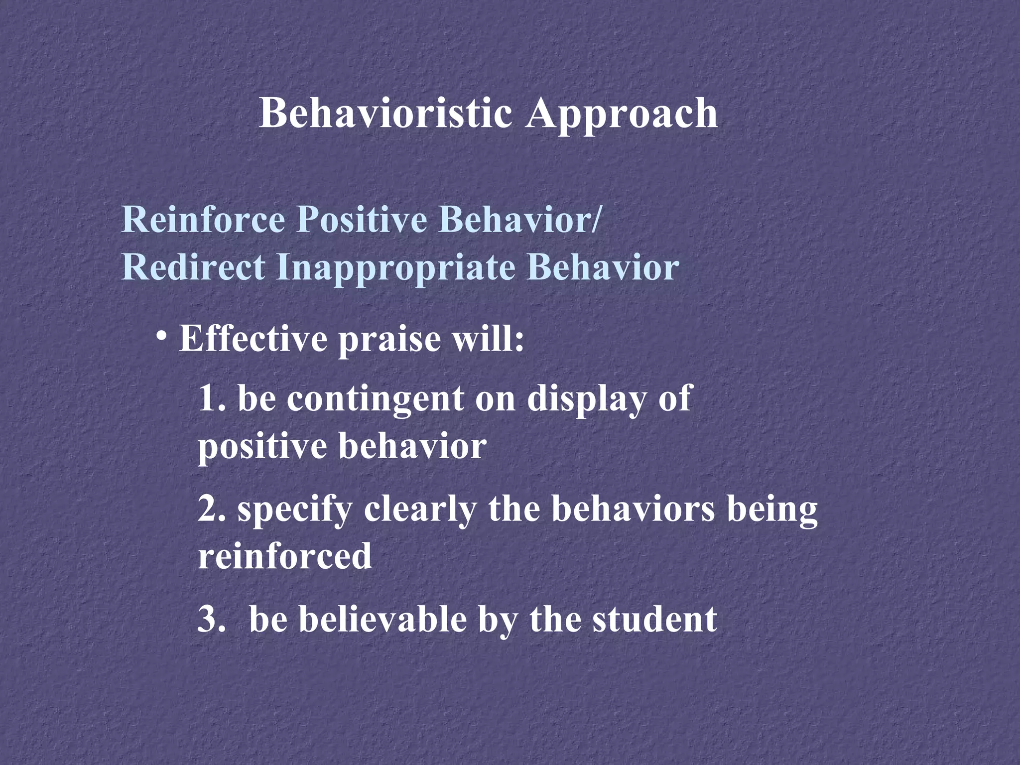 Behavioristic Approach

Reinforce Positive Behavior/
Redirect Inappropriate Behavior
 • Effective praise will:
    1. be contingent on display of
    positive behavior
    2. specify clearly the behaviors being
    reinforced
    3. be believable by the student
 