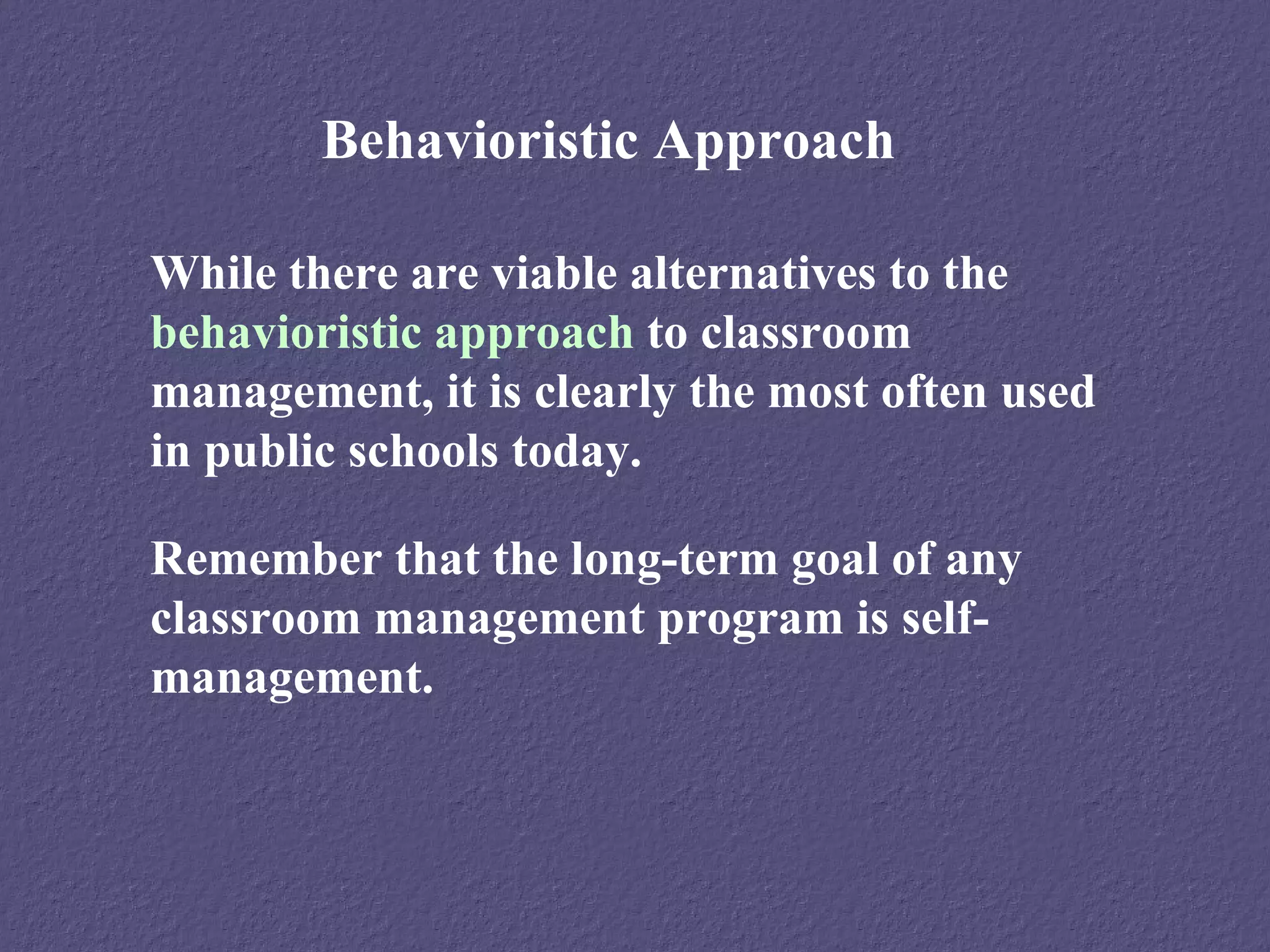 Behavioristic Approach

While there are viable alternatives to the
behavioristic approach to classroom
management, it is clearly the most often used
in public schools today.

Remember that the long-term goal of any
classroom management program is self-
management.
 