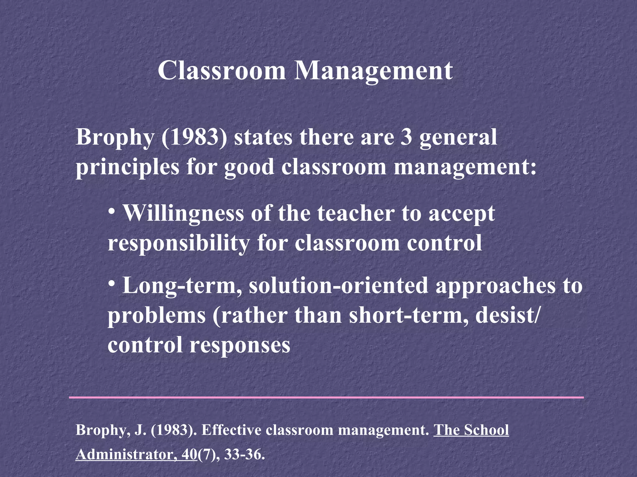Classroom Management

Brophy (1983) states there are 3 general
principles for good classroom management:
    • Willingness of the teacher to accept
    responsibility for classroom control
    • Long-term, solution-oriented approaches to
    problems (rather than short-term, desist/
    control responses


Brophy, J. (1983). Effective classroom management. The School
Administrator, 40(7), 33-36.
 