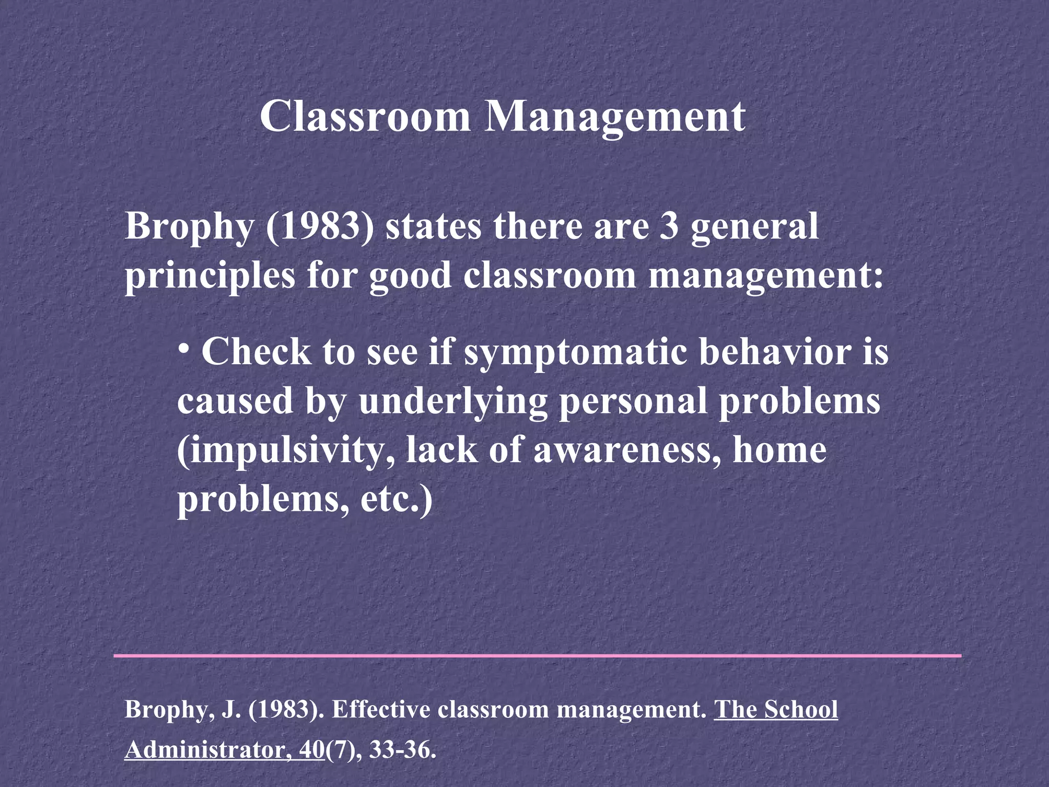 Classroom Management

Brophy (1983) states there are 3 general
principles for good classroom management:
    • Check to see if symptomatic behavior is
    caused by underlying personal problems
    (impulsivity, lack of awareness, home
    problems, etc.)




Brophy, J. (1983). Effective classroom management. The School
Administrator, 40(7), 33-36.
 