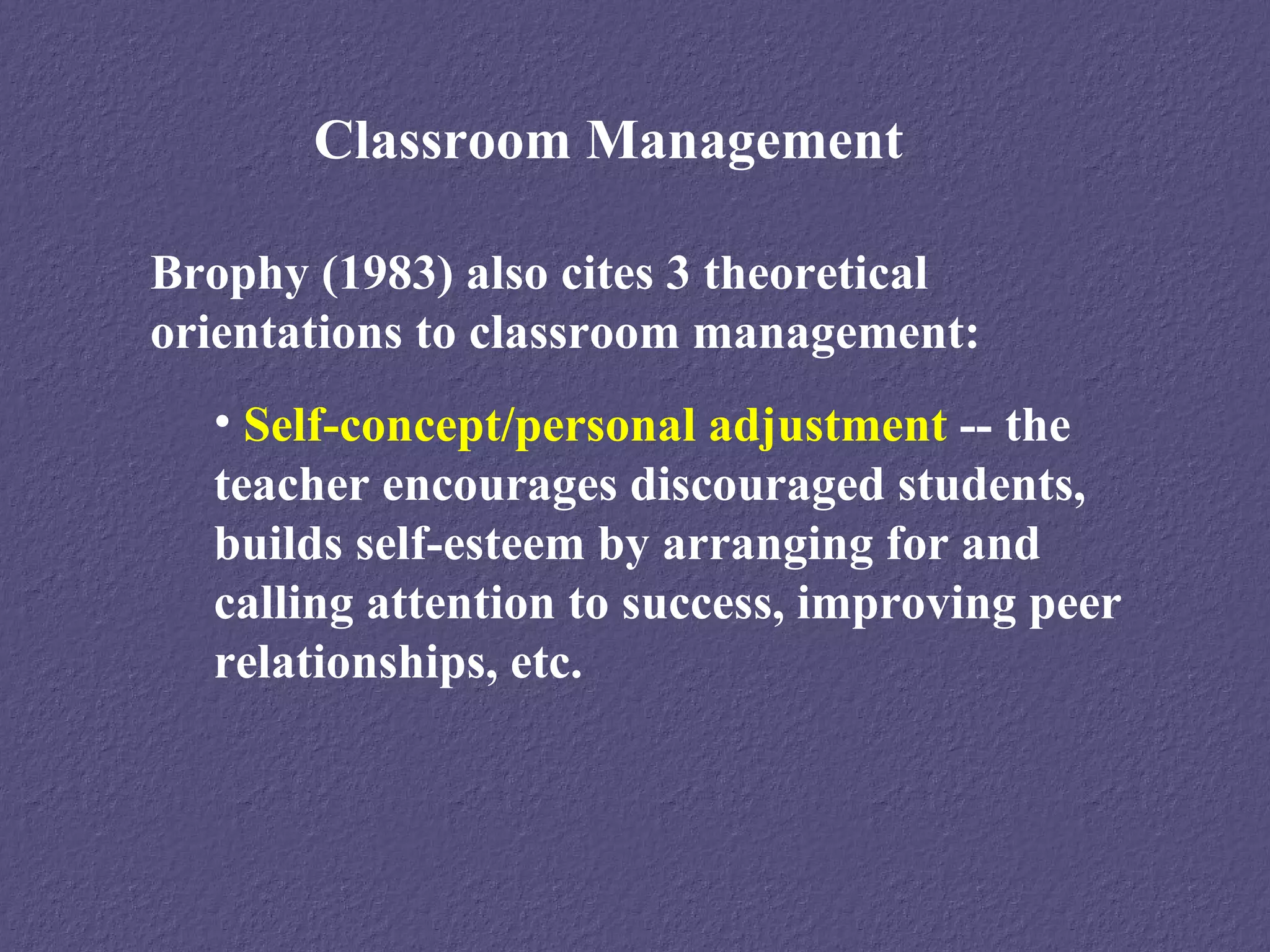 Classroom Management

Brophy (1983) also cites 3 theoretical
orientations to classroom management:
  • Self-concept/personal adjustment -- the
  teacher encourages discouraged students,
  builds self-esteem by arranging for and
  calling attention to success, improving peer
  relationships, etc.
 