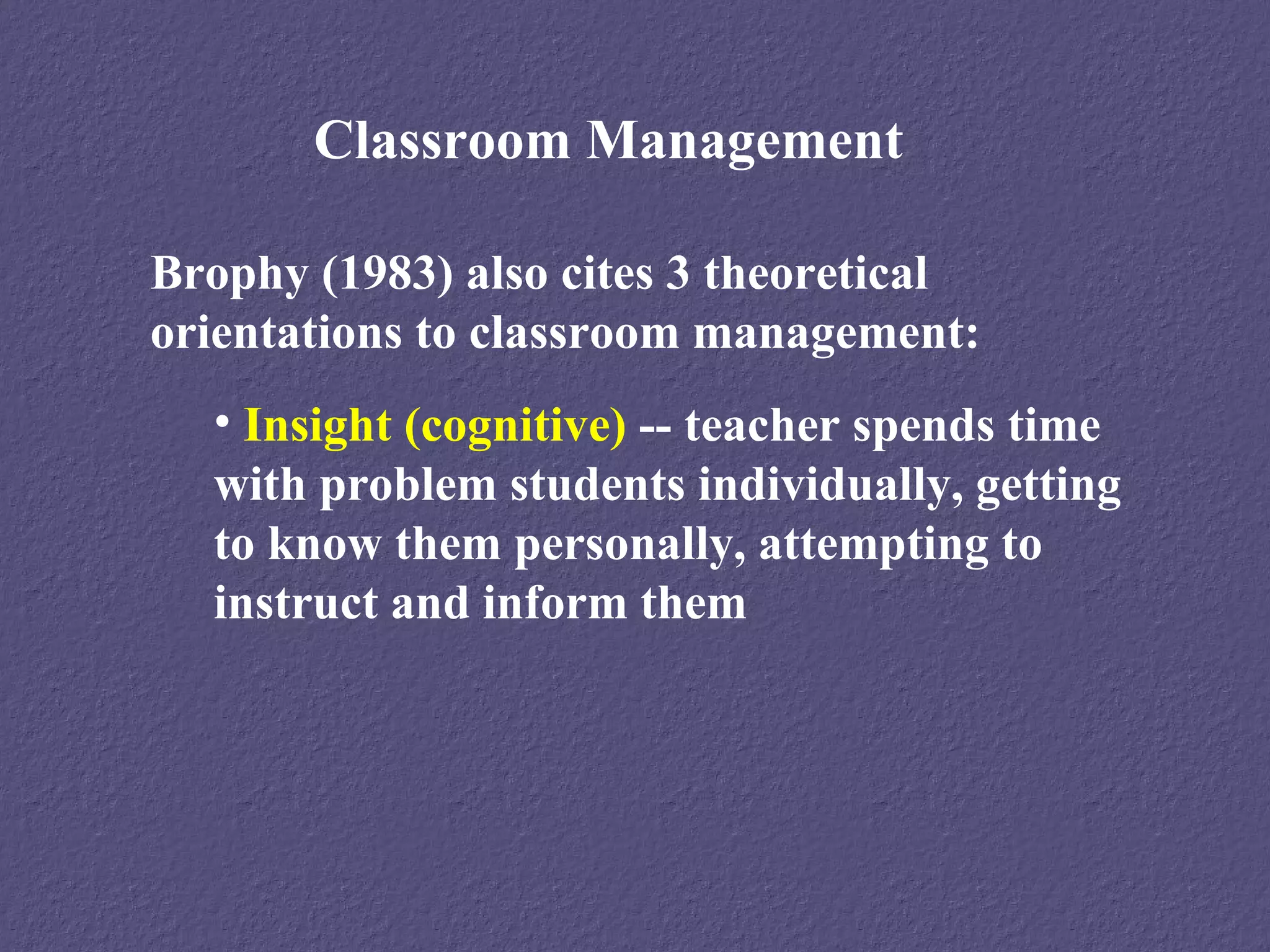 Classroom Management

Brophy (1983) also cites 3 theoretical
orientations to classroom management:
  • Insight (cognitive) -- teacher spends time
  with problem students individually, getting
  to know them personally, attempting to
  instruct and inform them
 