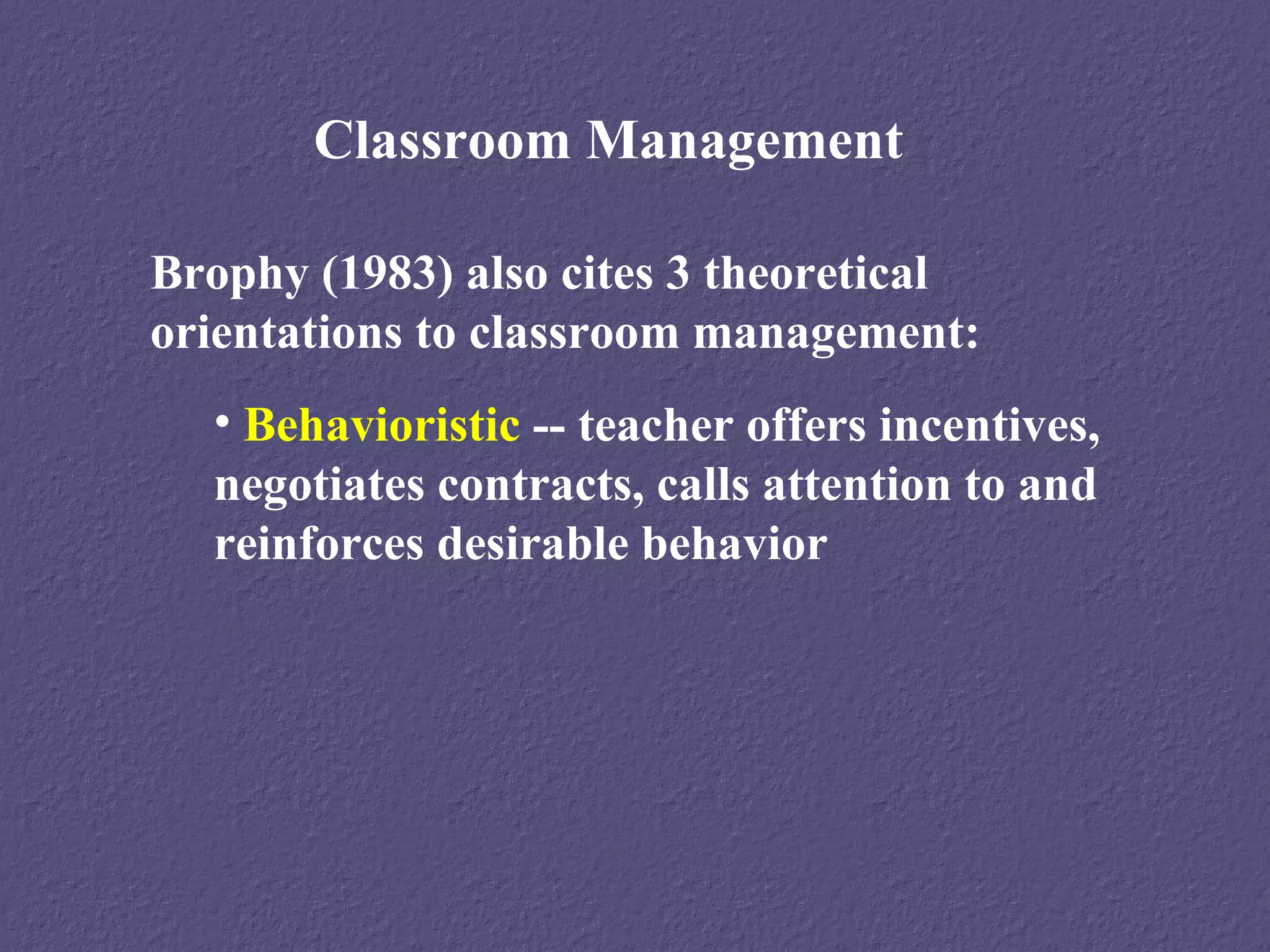 Classroom Management

Brophy (1983) also cites 3 theoretical
orientations to classroom management:
  • Behavioristic -- teacher offers incentives,
  negotiates contracts, calls attention to and
  reinforces desirable behavior
 