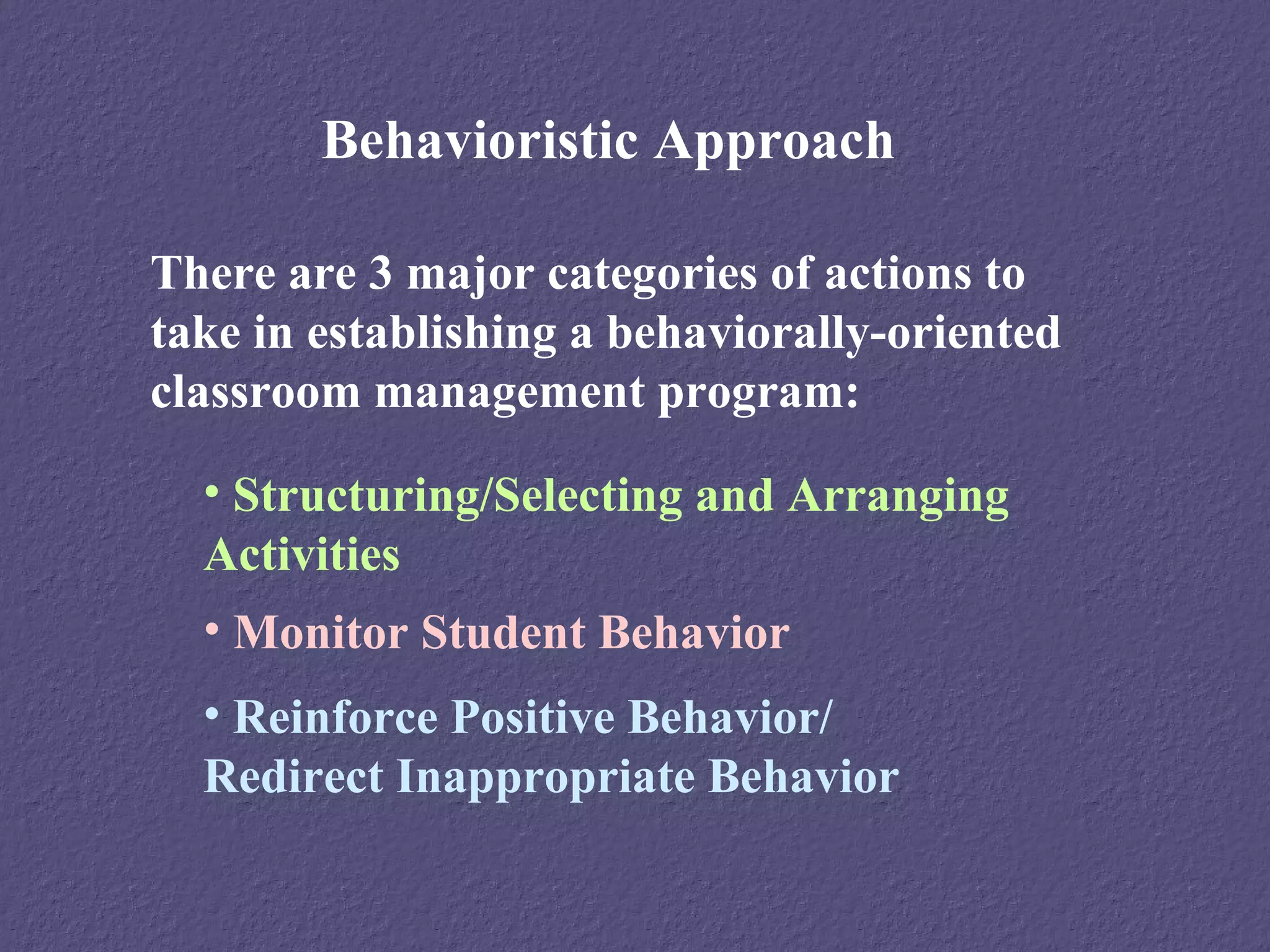 Behavioristic Approach

There are 3 major categories of actions to
take in establishing a behaviorally-oriented
classroom management program:

  • Structuring/Selecting and Arranging
  Activities
  • Monitor Student Behavior
  • Reinforce Positive Behavior/
  Redirect Inappropriate Behavior
 