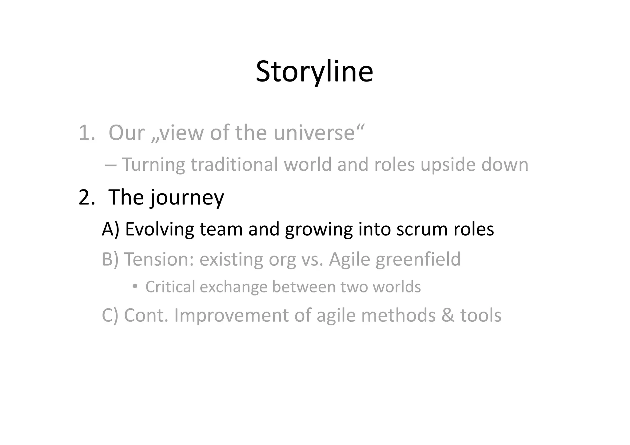 Storyline
1. Our „view of the universe“
  – Turning traditional world and roles upside down
2. The journey
  A) Evolving team and growing into scrum roles
  B) Tension: existing org vs. Agile greenfield
     • Critical exchange between two worlds
  C) Cont. Improvement of agile methods & tools
 