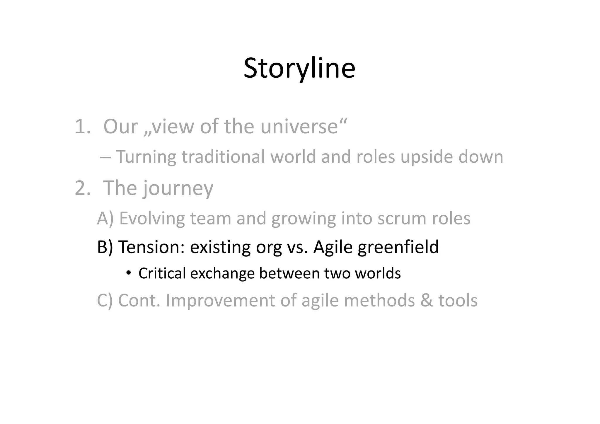 Storyline
1. Our „view of the universe“
  – Turning traditional world and roles upside down
2. The journey
  A) Evolving team and growing into scrum roles
  B) Tension: existing org vs. Agile greenfield
     • Critical exchange between two worlds
  C) Cont. Improvement of agile methods & tools
 