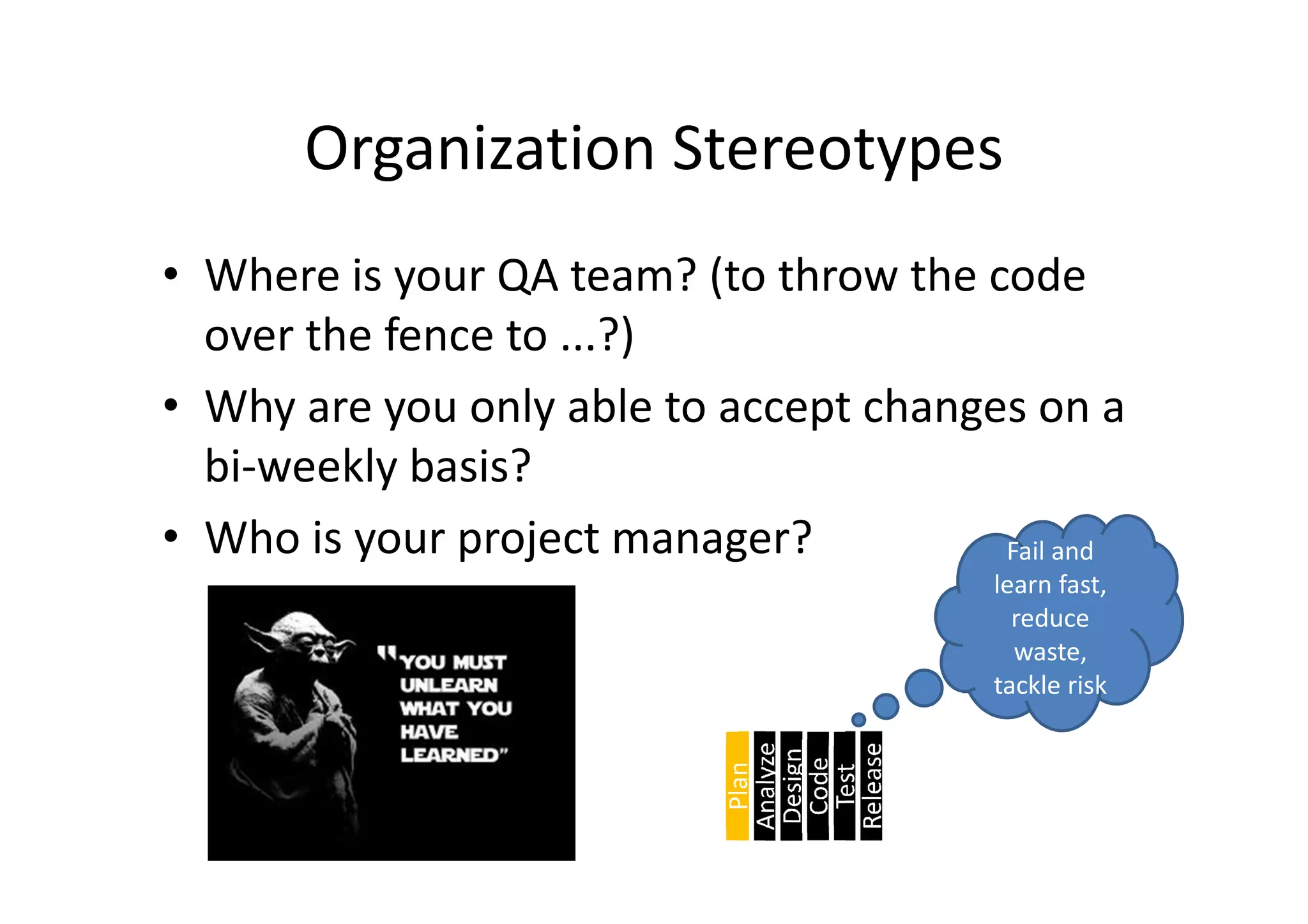 Organization Stereotypes
• Where is your QA team? (to throw the code
  over the fence to ...?)
• Why are you only able to accept changes on a
  bi-weekly basis?
• Who is your project manager?          Fail and
                                         learn fast,
                                           reduce
                                           waste,
                                         tackle risk
 