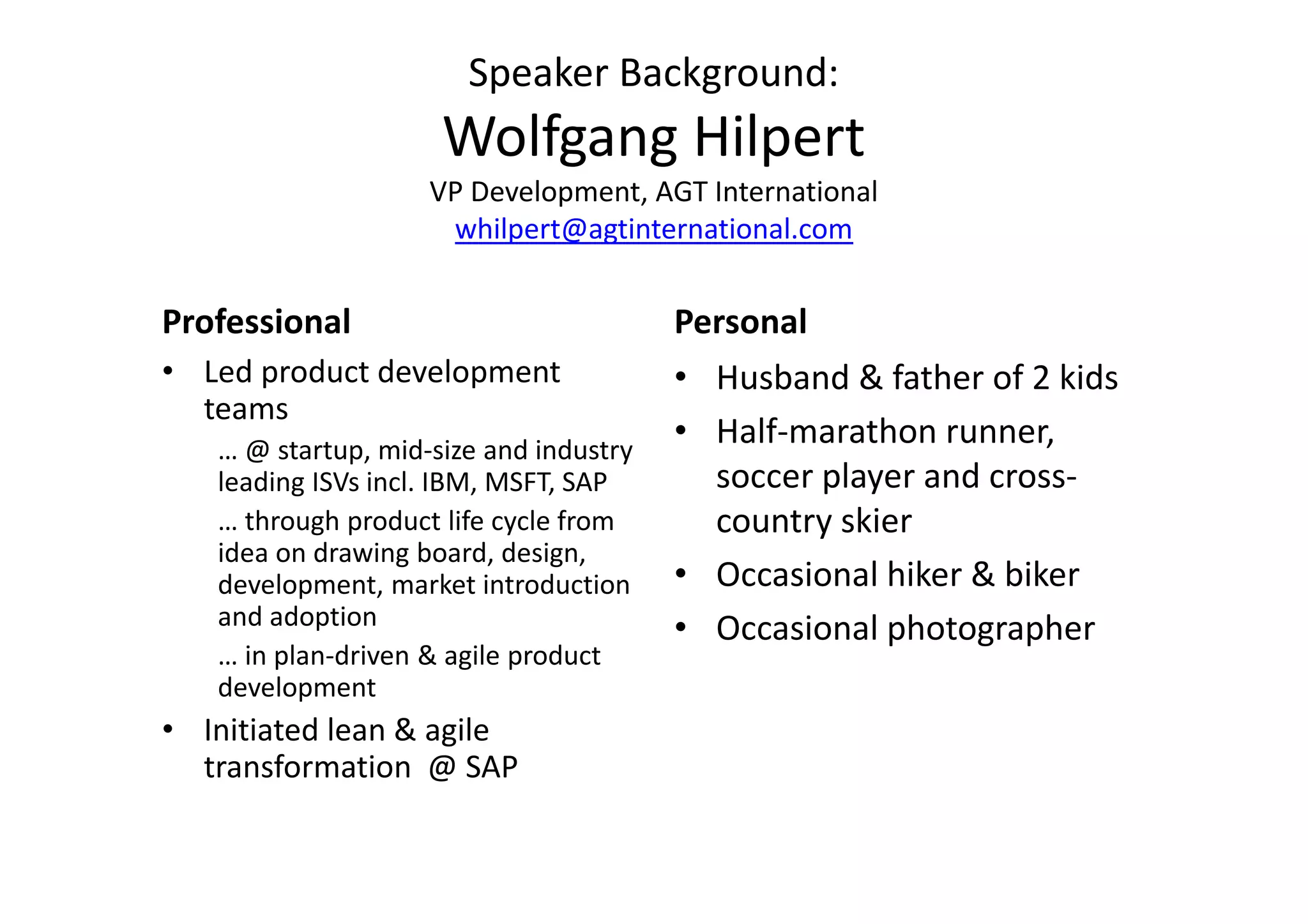 Speaker Background:
                     Wolfgang Hilpert
                    VP Development, AGT International
                     whilpert@agtinternational.com


Professional                            Personal
• Led product development               • Husband & father of 2 kids
  teams
   … @ startup, mid-size and industry
                                        • Half-marathon runner,
   leading ISVs incl. IBM, MSFT, SAP      soccer player and cross-
   … through product life cycle from      country skier
   idea on drawing board, design,
   development, market introduction     • Occasional hiker & biker
   and adoption                         • Occasional photographer
   … in plan-driven & agile product
   development
• Initiated lean & agile
  transformation @ SAP
 