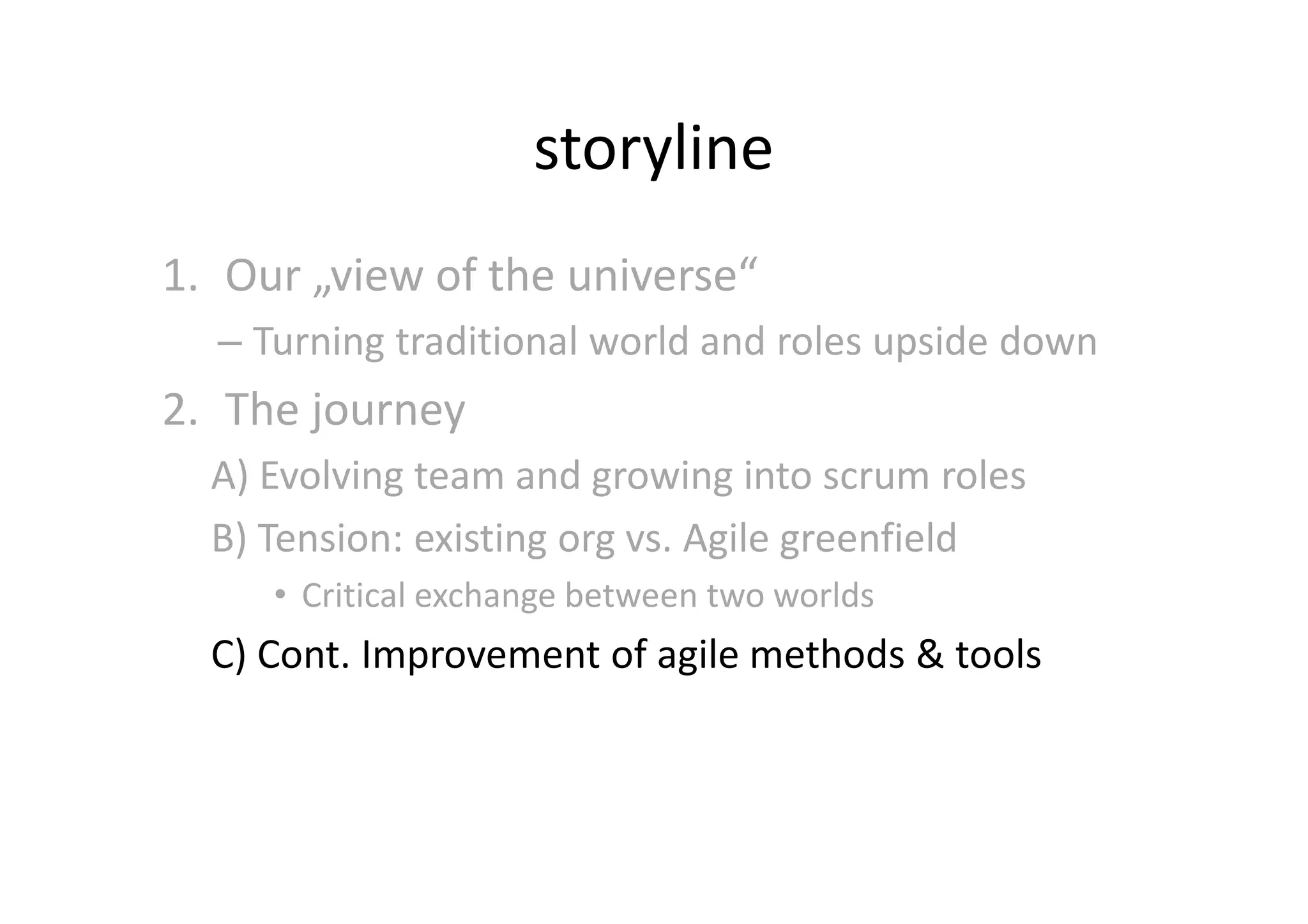 storyline
1. Our „view of the universe“
  – Turning traditional world and roles upside down
2. The journey
  A) Evolving team and growing into scrum roles
  B) Tension: existing org vs. Agile greenfield
     • Critical exchange between two worlds
  C) Cont. Improvement of agile methods & tools
 