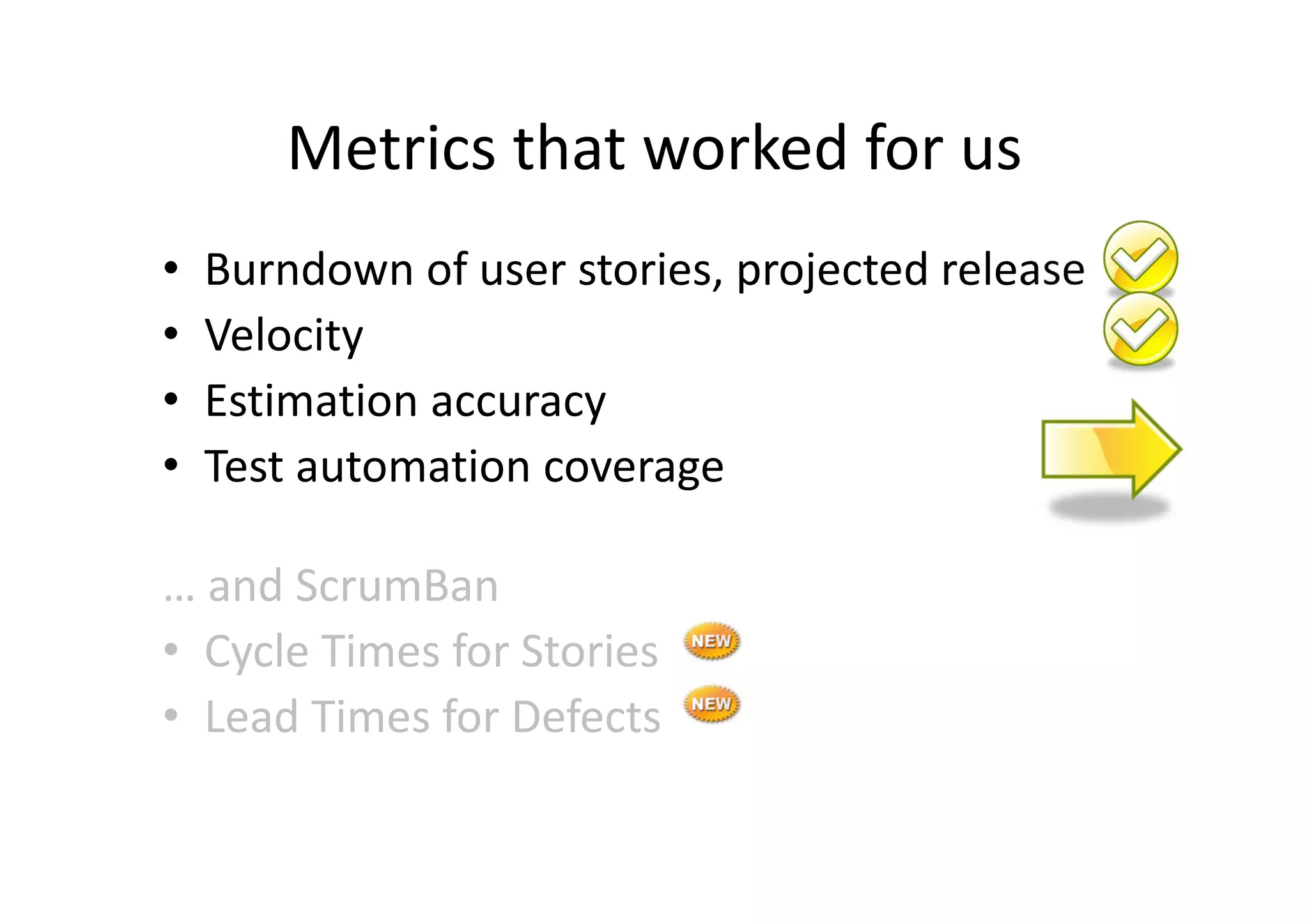 Metrics that worked for us
•   Burndown of user stories, projected release
•   Velocity
•   Estimation accuracy
•   Test automation coverage

… and ScrumBan
• Cycle Times for Stories
• Lead Times for Defects
 