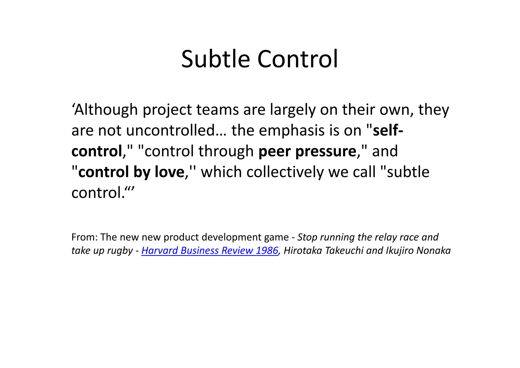 Subtle Control
‘Although project teams are largely on their own, they
are not uncontrolled… the emphasis is on "self-
control," "control through peer pressure," and
"control by love,'' which collectively we call "subtle
control.“’

From: The new new product development game - Stop running the relay race and
take up rugby - Harvard Business Review 1986, Hirotaka Takeuchi and Ikujiro Nonaka
 
