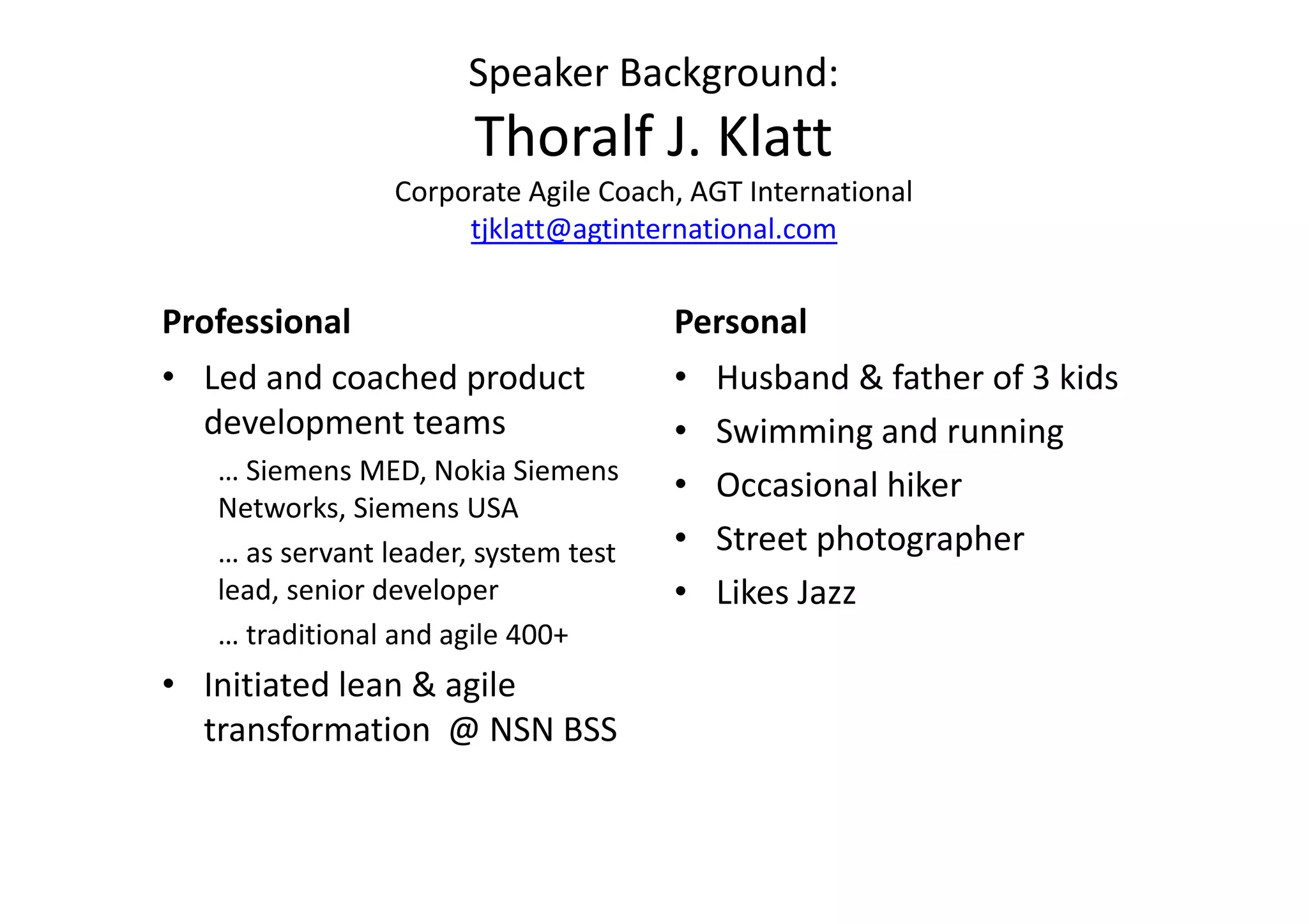 Speaker Background:
                       Thoralf J. Klatt
                 Corporate Agile Coach, AGT International
                      tjklatt@agtinternational.com


Professional                          Personal
• Led and coached product             • Husband & father of 3 kids
  development teams                   • Swimming and running
   … Siemens MED, Nokia Siemens
                                      • Occasional hiker
   Networks, Siemens USA
   … as servant leader, system test   • Street photographer
   lead, senior developer             • Likes Jazz
   … traditional and agile 400+
• Initiated lean & agile
  transformation @ NSN BSS
 