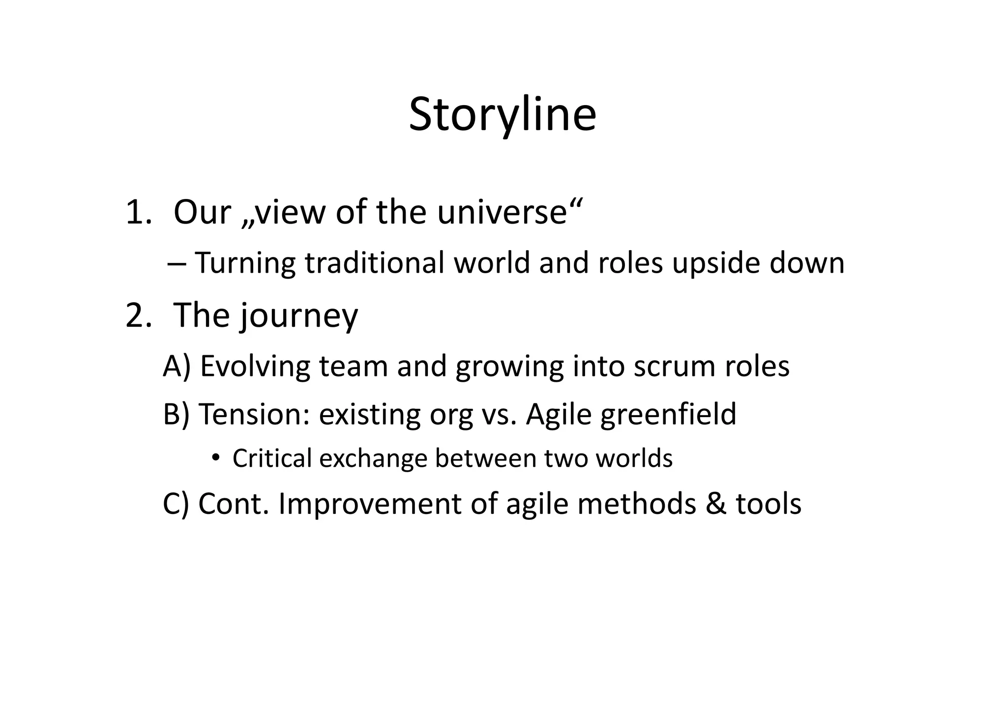 Storyline
1. Our „view of the universe“
  – Turning traditional world and roles upside down
2. The journey
  A) Evolving team and growing into scrum roles
  B) Tension: existing org vs. Agile greenfield
     • Critical exchange between two worlds
  C) Cont. Improvement of agile methods & tools
 