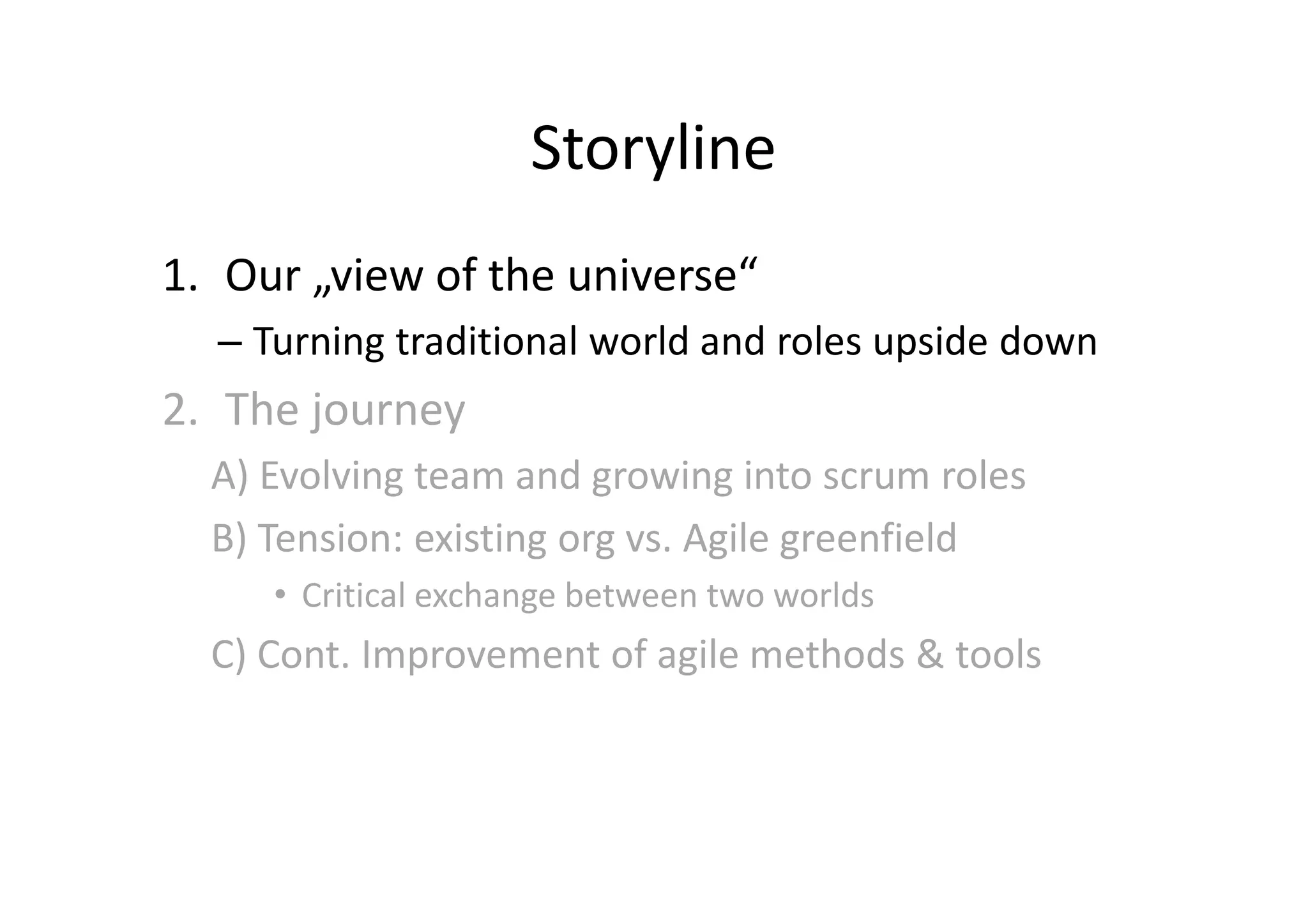 Storyline
1. Our „view of the universe“
  – Turning traditional world and roles upside down
2. The journey
  A) Evolving team and growing into scrum roles
  B) Tension: existing org vs. Agile greenfield
     • Critical exchange between two worlds
  C) Cont. Improvement of agile methods & tools
 