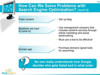 10

How Can We Solve Problems with
Search Engine Optimization? (cont’d)

Fresh content                • Set up blog


Backlinks are hard           • Use management company that
to come by                     includes backlink services through
                               article marketing and social
                               bookmarking
                             • Must use a tool to be effective!


                             • Purchase domains (great tools
Domain age
                               for searching)



              No one really understands how Google
             decides who gets listed and in what order
 