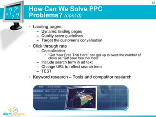 12

How Can We Solve PPC
Problems? (cont’d)
• Landing pages
    – Dynamic landing pages
    – Quality score guidelines
    – Target the customer’s conversation
• Click through rate
    – Capitalization
        • “Get Your Free Trial Here” can get up to twice the number of
          clicks as “Get your free trial here”
    – Include search term in ad text
    – Change URL to reflect search term
    – TEST
• Keyword research – Tools and competitor research
 