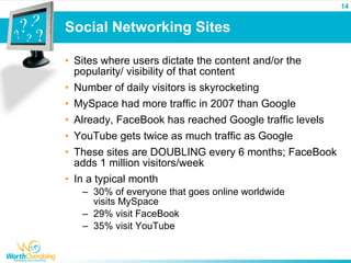 14


Social Networking Sites

• Sites where users dictate the content and/or the
  popularity/ visibility of that content
• Number of daily visitors is skyrocketing
• MySpace had more traffic in 2007 than Google
• Already, FaceBook has reached Google traffic levels
• YouTube gets twice as much traffic as Google
• These sites are DOUBLING every 6 months; FaceBook
  adds 1 million visitors/week
• In a typical month
   – 30% of everyone that goes online worldwide
     visits MySpace
   – 29% visit FaceBook
   – 35% visit YouTube
 