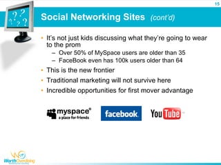 15


Social Networking Sites (cont’d)

• It’s not just kids discussing what they’re going to wear
  to the prom
   – Over 50% of MySpace users are older than 35
   – FaceBook even has 100k users older than 64
• This is the new frontier
• Traditional marketing will not survive here
• Incredible opportunities for first mover advantage
 
