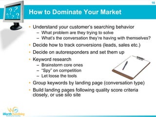 16


How to Dominate Your Market

• Understand your customer’s searching behavior
   – What problem are they trying to solve
   – What’s the conversation they’re having with themselves?
• Decide how to track conversions (leads, sales etc.)
• Decide on autoresponders and set them up
• Keyword research
   – Brainstorm core ones
   – “Spy” on competition
   – Let loose the tools
• Group keywords by landing page (conversation type)
• Build landing pages following quality score criteria
  closely, or use silo site
 