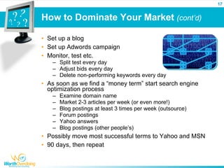 17


How to Dominate Your Market (cont’d)

• Set up a blog
• Set up Adwords campaign
• Monitor, test etc.
   – Split test every day
   – Adjust bids every day
   – Delete non-performing keywords every day
• As soon as we find a “money term” start search engine
  optimization process
   –   Examine domain name
   –   Market 2-3 articles per week (or even more!)
   –   Blog postings at least 3 times per week (outsource)
   –   Forum postings
   –   Yahoo answers
   –   Blog postings (other people’s)
• Possibly move most successful terms to Yahoo and MSN
• 90 days, then repeat
 