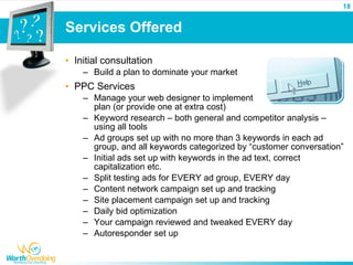 18


Services Offered

• Initial consultation
    – Build a plan to dominate your market
• PPC Services
    – Manage your web designer to implement
      plan (or provide one at extra cost)
    – Keyword research – both general and competitor analysis –
      using all tools
    – Ad groups set up with no more than 3 keywords in each ad
      group, and all keywords categorized by “customer conversation”
    – Initial ads set up with keywords in the ad text, correct
      capitalization etc.
    – Split testing ads for EVERY ad group, EVERY day
    – Content network campaign set up and tracking
    – Site placement campaign set up and tracking
    – Daily bid optimization
    – Your campaign reviewed and tweaked EVERY day
    – Autoresponder set up
 