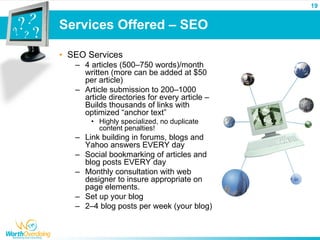 19


Services Offered – SEO

• SEO Services
   – 4 articles (500–750 words)/month
     written (more can be added at $50
     per article)
   – Article submission to 200–1000
     article directories for every article –
     Builds thousands of links with
     optimized “anchor text”
       • Highly specialized, no duplicate
         content penalties!
   – Link building in forums, blogs and
     Yahoo answers EVERY day
   – Social bookmarking of articles and
     blog posts EVERY day
   – Monthly consultation with web
     designer to insure appropriate on
     page elements.
   – Set up your blog
   – 2–4 blog posts per week (your blog)
 