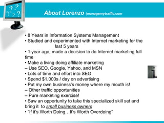 About Lorenzo (managemytraffic.com


• 8 Years in Information Systems Management
• Studied and experimented with Internet marketing for the
                  last 5 years
• 1 year ago, made a decision to do Internet marketing full
time
• Make a living doing affiliate marketing
– Use SEO, Google, Yahoo, and MSN
• Lots of time and effort into SEO
• Spend $1,000s / day on advertising
• Put my own business’s money where my mouth is!
– Other traffic opportunities
– Pure marketing exercise!
• Saw an opportunity to take this specialized skill set and
bring it to small business owners
• “If it’s Worth Doing…It’s Worth Overdoing”
 