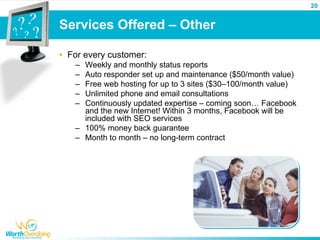 20


Services Offered – Other

• For every customer:
   – Weekly and monthly status reports
   – Auto responder set up and maintenance ($50/month value)
   – Free web hosting for up to 3 sites ($30–100/month value)
   – Unlimited phone and email consultations
   – Continuously updated expertise – coming soon… Facebook
     and the new Internet! Within 3 months, Facebook will be
     included with SEO services
   – 100% money back guarantee
   – Month to month – no long-term contract
 