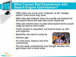4

What Causes Bad Experiences with
Search Engine Optimization?
• Often sites are never even “indexed” at all! Google
  doesn’t even know they exist
• After sites get indexed, they are usually not indexed by
  the search terms the web site owner would like
• Web site owners have no idea what search terms would
  really be best to drive traffic
• Fresh content is important, but hard to keep up with
  and organize
• Backlinks are hard to come by
• Domain age
• It’s hard work, tedious and time
  consuming!
• No one really understands how Google decides who
  gets listed and in what order.
 