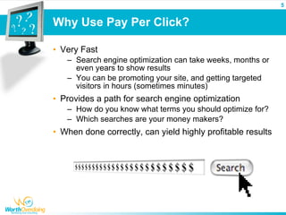 5


Why Use Pay Per Click?

• Very Fast
   – Search engine optimization can take weeks, months or
     even years to show results
   – You can be promoting your site, and getting targeted
     visitors in hours (sometimes minutes)
• Provides a path for search engine optimization
   – How do you know what terms you should optimize for?
   – Which searches are your money makers?
• When done correctly, can yield highly profitable results
 