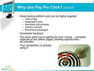 6


Why Use Pay Per Click? (cont’d)

• Great testing platform and can be highly targeted
    –   Time of day
    –   Geographic area
    –   Keywords and phrases
    –   Content network
    –   Placement campaigns
• Immediate feedback
• You know what you’re getting for your money – complete
  opposite of the yellow pages, tracking opportunities
  are plentiful
• Your competition is already
  using it
 