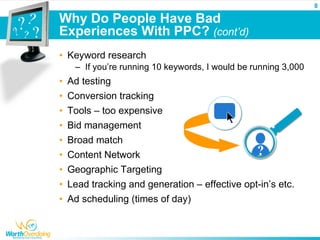 8

Why Do People Have Bad
Experiences With PPC? (cont’d)
• Keyword research
   – If you’re running 10 keywords, I would be running 3,000
• Ad testing
• Conversion tracking
• Tools – too expensive
• Bid management
• Broad match
• Content Network
• Geographic Targeting
• Lead tracking and generation – effective opt-in’s etc.
• Ad scheduling (times of day)
 