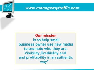 www.managemytraffic.com Our mission is to help small business owner use new media to promote who they are, Visibility,Credibility and  and profitability in an authentic way&quot;   