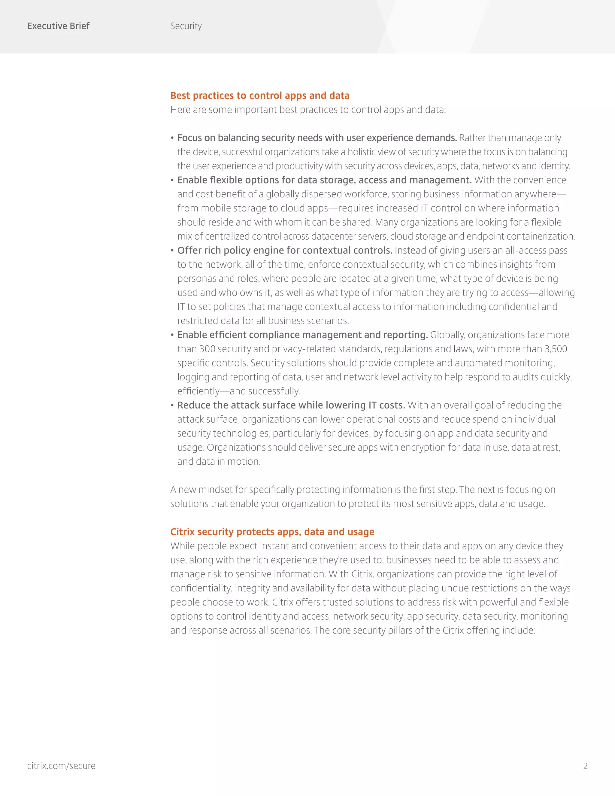 Executive Brief Security
2citrix.com/secure
Best practices to control apps and data
Here are some important best practices to control apps and data:
•	Focus on balancing security needs with user experience demands. Rather than manage only
the device, successful organizations take a holistic view of security where the focus is on balancing
the user experience and productivity with security across devices, apps, data, networks and identity.
•	Enable flexible options for data storage, access and management. With the convenience
and cost benefit of a globally dispersed workforce, storing business information anywhere—
from mobile storage to cloud apps—requires increased IT control on where information
should reside and with whom it can be shared. Many organizations are looking for a flexible
mix of centralized control across datacenter servers, cloud storage and endpoint containerization.
•	Offer rich policy engine for contextual controls. Instead of giving users an all-access pass
to the network, all of the time, enforce contextual security, which combines insights from
personas and roles, where people are located at a given time, what type of device is being
used and who owns it, as well as what type of information they are trying to access—allowing
IT to set policies that manage contextual access to information including confidential and
restricted data for all business scenarios.
•	Enable efficient compliance management and reporting. Globally, organizations face more
than 300 security and privacy-related standards, regulations and laws, with more than 3,500
specific controls. Security solutions should provide complete and automated monitoring,
logging and reporting of data, user and network level activity to help respond to audits quickly,
efficiently—and successfully.
•	Reduce the attack surface while lowering IT costs. With an overall goal of reducing the
attack surface, organizations can lower operational costs and reduce spend on individual
security technologies, particularly for devices, by focusing on app and data security and
usage. Organizations should deliver secure apps with encryption for data in use, data at rest,
and data in motion.
A new mindset for specifically protecting information is the first step. The next is focusing on
solutions that enable your organization to protect its most sensitive apps, data and usage.
Citrix security protects apps, data and usage
While people expect instant and convenient access to their data and apps on any device they
use, along with the rich experience they’re used to, businesses need to be able to assess and
manage risk to sensitive information. With Citrix, organizations can provide the right level of
confidentiality, integrity and availability for data without placing undue restrictions on the ways
people choose to work. Citrix offers trusted solutions to address risk with powerful and flexible
options to control identity and access, network security, app security, data security, monitoring
and response across all scenarios. The core security pillars of the Citrix offering include:
 