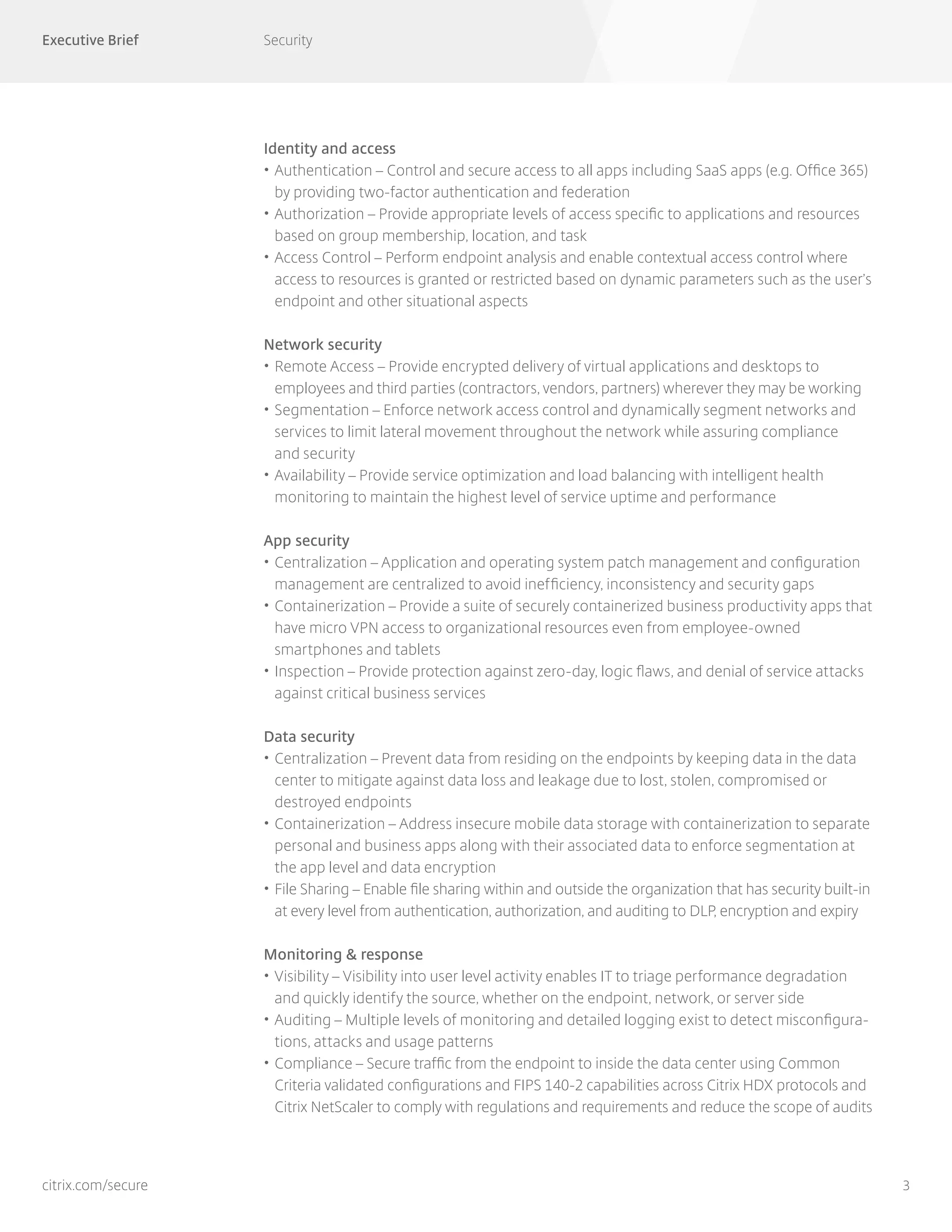 Executive Brief Security
3citrix.com/secure
Identity and access
•	Authentication – Control and secure access to all apps including SaaS apps (e.g. Office 365)
by providing two-factor authentication and federation
•	Authorization – Provide appropriate levels of access specific to applications and resources
based on group membership, location, and task
•		Access Control – Perform endpoint analysis and enable contextual access control where
access to resources is granted or restricted based on dynamic parameters such as the user’s
endpoint and other situational aspects
Network security
•	Remote Access – Provide encrypted delivery of virtual applications and desktops to
employees and third parties (contractors, vendors, partners) wherever they may be working
•	Segmentation – Enforce network access control and dynamically segment networks and
services to limit lateral movement throughout the network while assuring compliance
and security
•	Availability – Provide service optimization and load balancing with intelligent health
monitoring to maintain the highest level of service uptime and performance
App security
•	Centralization – Application and operating system patch management and configuration
management are centralized to avoid inefficiency, inconsistency and security gaps
•	Containerization – Provide a suite of securely containerized business productivity apps that
have micro VPN access to organizational resources even from employee-owned
smartphones and tablets
•	Inspection – Provide protection against zero-day, logic flaws, and denial of service attacks
against critical business services
Data security
•	Centralization – Prevent data from residing on the endpoints by keeping data in the data
center to mitigate against data loss and leakage due to lost, stolen, compromised or
destroyed endpoints
•	Containerization – Address insecure mobile data storage with containerization to separate
personal and business apps along with their associated data to enforce segmentation at
the app level and data encryption
•	File Sharing – Enable file sharing within and outside the organization that has security built-in
at every level from authentication, authorization, and auditing to DLP, encryption and expiry
Monitoring & response
•	Visibility – Visibility into user level activity enables IT to triage performance degradation
and quickly identify the source, whether on the endpoint, network, or server side
•	Auditing – Multiple levels of monitoring and detailed logging exist to detect misconfigura-
tions, attacks and usage patterns
•	Compliance – Secure traffic from the endpoint to inside the data center using Common
Criteria validated configurations and FIPS 140-2 capabilities across Citrix HDX protocols and
Citrix NetScaler to comply with regulations and requirements and reduce the scope of audits
 