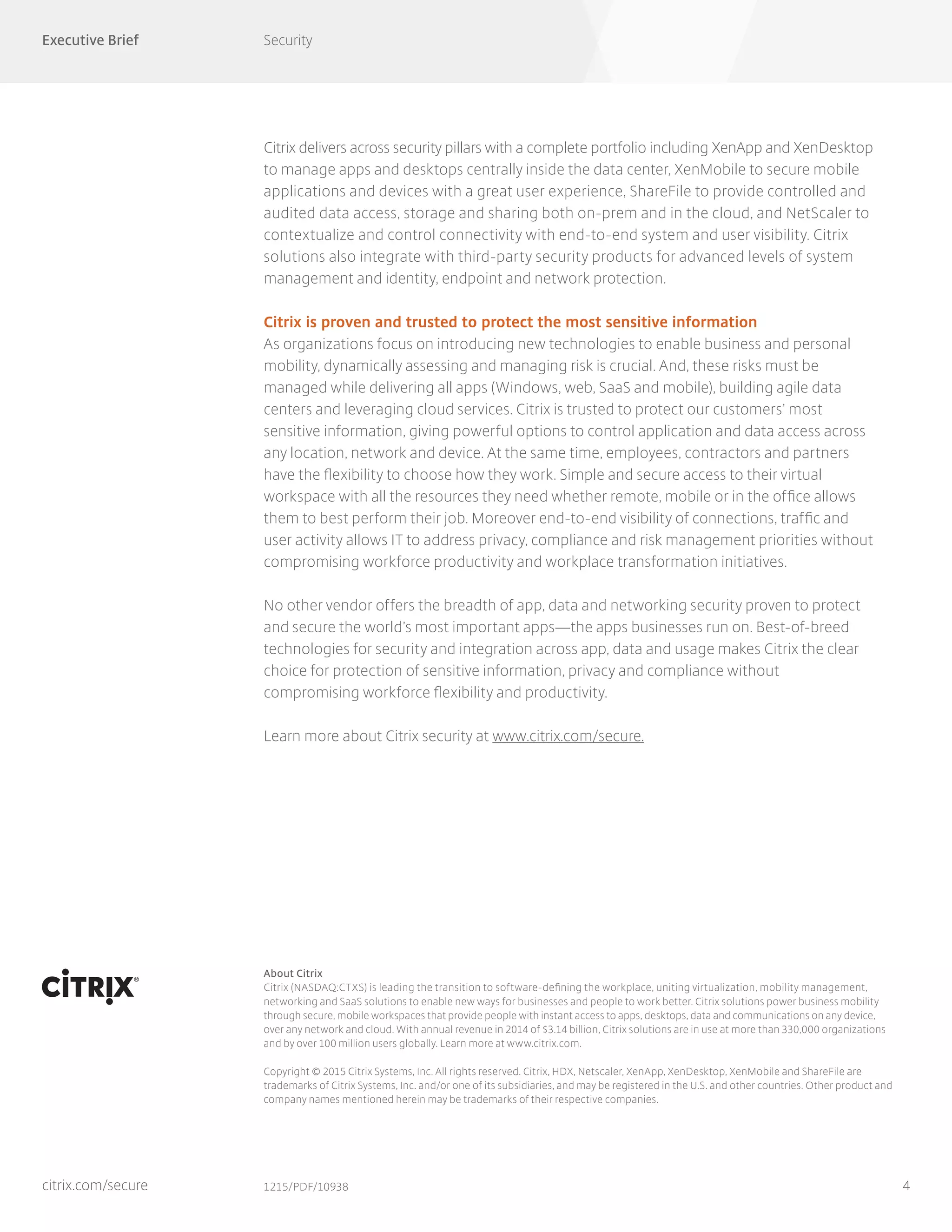 Executive Brief Security
4
About Citrix
Citrix (NASDAQ:CTXS) is leading the transition to software-defining the workplace, uniting virtualization, mobility management,
networking and SaaS solutions to enable new ways for businesses and people to work better. Citrix solutions power business mobility
through secure, mobile workspaces that provide people with instant access to apps, desktops, data and communications on any device,
over any network and cloud. With annual revenue in 2014 of $3.14 billion, Citrix solutions are in use at more than 330,000 organizations
and by over 100 million users globally. Learn more at www.citrix.com.
Copyright © 2015 Citrix Systems, Inc. All rights reserved. Citrix, HDX, Netscaler, XenApp, XenDesktop, XenMobile and ShareFile are
trademarks of Citrix Systems, Inc. and/or one of its subsidiaries, and may be registered in the U.S. and other countries. Other product and
company names mentioned herein may be trademarks of their respective companies.
1215/PDF/10938citrix.com/secure
Citrix delivers across security pillars with a complete portfolio including XenApp and XenDesktop
to manage apps and desktops centrally inside the data center, XenMobile to secure mobile
applications and devices with a great user experience, ShareFile to provide controlled and
audited data access, storage and sharing both on-prem and in the cloud, and NetScaler to
contextualize and control connectivity with end-to-end system and user visibility. Citrix
solutions also integrate with third-party security products for advanced levels of system
management and identity, endpoint and network protection.
Citrix is proven and trusted to protect the most sensitive information
As organizations focus on introducing new technologies to enable business and personal
mobility, dynamically assessing and managing risk is crucial. And, these risks must be
managed while delivering all apps (Windows, web, SaaS and mobile), building agile data
centers and leveraging cloud services. Citrix is trusted to protect our customers’ most
sensitive information, giving powerful options to control application and data access across
any location, network and device. At the same time, employees, contractors and partners
have the flexibility to choose how they work. Simple and secure access to their virtual
workspace with all the resources they need whether remote, mobile or in the office allows
them to best perform their job. Moreover end-to-end visibility of connections, traffic and
user activity allows IT to address privacy, compliance and risk management priorities without
compromising workforce productivity and workplace transformation initiatives.
No other vendor offers the breadth of app, data and networking security proven to protect
and secure the world’s most important apps—the apps businesses run on. Best-of-breed
technologies for security and integration across app, data and usage makes Citrix the clear
choice for protection of sensitive information, privacy and compliance without
compromising workforce flexibility and productivity.
Learn more about Citrix security at www.citrix.com/secure.
 
