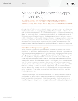 Executive Brief Security
1citrix.com/secure
Manage risk by protecting apps,
data and usage
Trusted to address risk management priorities by controlling
application and data access across any location, network and device
Although billons of dollars are spent on security solutions, information remains vulnerable as new
threat and attack vectors are emerging everyday and the volume of incidents is on the rise. The
tools and processes implemented in the past are often too general in scope and do not adequately
defend the organization today. Citrix helps organizations address risk management priorities by
protecting sensitive information as business mobility and transformation imperatives—including
mobile and distributed workforces, BYO, global operations, and third party consultants, outsourcing
vendors, and partnerships—become the norm. Across every industry, including the most highly
regulated sectors, customers rely on Citrix to assure privacy, protect sensitive information and
enable compliance of apps and data without compromising workforce flexibility and productivity.
Information security requires a new approach
While IT continues to control the corporate network perimeter and manage many business
applications, the perimeter of where work is done is evolving and expanding. Devices are now
both corporate and personally owned, many users select cloud-based applications, employees
no longer do all their work within a corporate facility and traditional office hours are a thing of
the past. Together the multiplication of devices, apps and locations increases the security
burden, and a new approach must be sought. This approach must enable workforce mobility
where remote, flexwork, and telework are common, and consultants, contractors, partners and
other third parties are part of the core team—but not generically part of the core network.
Contextual access and controlled connectivity that mediates usage of corporate apps and data
from various locations is a critical requirement. Organizations must be able to support yet
separate personal apps, business apps and data on both managed and unmanaged devices
(taking into account BYO as well as company-issued devices) without sacrificing security or
introducing increased risk.
Additionally, organizations must ensure sensitive business data, personal information and IP are
protected with strict enforcement of policies and complete visibility, reporting and auditing to
achieve compliance. Ensuring continuity of operations by providing secure, high-performance
access from anywhere, at any time, even during planned and unplanned disruptions is paramount.
 
