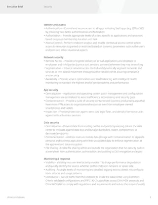 Executive Brief Security
3citrix.com/secure
Identity and access
•	Authentication – Control and secure access to all apps including SaaS apps (e.g. Office 365)
by providing two-factor authentication and federation
•	Authorization – Provide appropriate levels of access specific to applications and resources
based on group membership, location, and task
•		Access Control – Perform endpoint analysis and enable contextual access control where
access to resources is granted or restricted based on dynamic parameters such as the user’s
endpoint and other situational aspects
Network security
•	Remote Access – Provide encrypted delivery of virtual applications and desktops to
employees and third parties (contractors, vendors, partners) wherever they may be working
•	Segmentation – Enforce network access control and dynamically segment networks and
services to limit lateral movement throughout the network while assuring compliance
and security
•	Availability – Provide service optimization and load balancing with intelligent health
monitoring to maintain the highest level of service uptime and performance
App security
•	Centralization – Application and operating system patch management and configuration
management are centralized to avoid inefficiency, inconsistency and security gaps
•	Containerization – Provide a suite of securely containerized business productivity apps that
have micro VPN access to organizational resources even from employee-owned
smartphones and tablets
•	Inspection – Provide protection against zero-day, logic flaws, and denial of service attacks
against critical business services
Data security
•	Centralization – Prevent data from residing on the endpoints by keeping data in the data
center to mitigate against data loss and leakage due to lost, stolen, compromised or
destroyed endpoints
•	Containerization – Address insecure mobile data storage with containerization to separate
personal and business apps along with their associated data to enforce segmentation at
the app level and data encryption
•	File Sharing – Enable file sharing within and outside the organization that has security built-in
at every level from authentication, authorization, and auditing to DLP, encryption and expiry
Monitoring & response
•	Visibility – Visibility into user level activity enables IT to triage performance degradation
and quickly identify the source, whether on the endpoint, network, or server side
•	Auditing – Multiple levels of monitoring and detailed logging exist to detect misconfigura-
tions, attacks and usage patterns
•	Compliance – Secure traffic from the endpoint to inside the data center using Common
Criteria validated configurations and FIPS 140-2 capabilities across Citrix HDX protocols and
Citrix NetScaler to comply with regulations and requirements and reduce the scope of audits
 