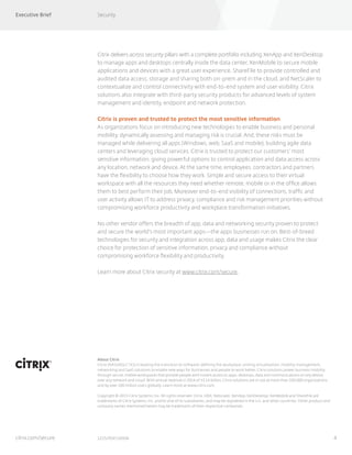 Executive Brief Security
4
About Citrix
Citrix (NASDAQ:CTXS) is leading the transition to software-defining the workplace, uniting virtualization, mobility management,
networking and SaaS solutions to enable new ways for businesses and people to work better. Citrix solutions power business mobility
through secure, mobile workspaces that provide people with instant access to apps, desktops, data and communications on any device,
over any network and cloud. With annual revenue in 2014 of $3.14 billion, Citrix solutions are in use at more than 330,000 organizations
and by over 100 million users globally. Learn more at www.citrix.com.
Copyright © 2015 Citrix Systems, Inc. All rights reserved. Citrix, HDX, Netscaler, XenApp, XenDesktop, XenMobile and ShareFile are
trademarks of Citrix Systems, Inc. and/or one of its subsidiaries, and may be registered in the U.S. and other countries. Other product and
company names mentioned herein may be trademarks of their respective companies.
1215/PDF/10938citrix.com/secure
Citrix delivers across security pillars with a complete portfolio including XenApp and XenDesktop
to manage apps and desktops centrally inside the data center, XenMobile to secure mobile
applications and devices with a great user experience, ShareFile to provide controlled and
audited data access, storage and sharing both on-prem and in the cloud, and NetScaler to
contextualize and control connectivity with end-to-end system and user visibility. Citrix
solutions also integrate with third-party security products for advanced levels of system
management and identity, endpoint and network protection.
Citrix is proven and trusted to protect the most sensitive information
As organizations focus on introducing new technologies to enable business and personal
mobility, dynamically assessing and managing risk is crucial. And, these risks must be
managed while delivering all apps (Windows, web, SaaS and mobile), building agile data
centers and leveraging cloud services. Citrix is trusted to protect our customers’ most
sensitive information, giving powerful options to control application and data access across
any location, network and device. At the same time, employees, contractors and partners
have the flexibility to choose how they work. Simple and secure access to their virtual
workspace with all the resources they need whether remote, mobile or in the office allows
them to best perform their job. Moreover end-to-end visibility of connections, traffic and
user activity allows IT to address privacy, compliance and risk management priorities without
compromising workforce productivity and workplace transformation initiatives.
No other vendor offers the breadth of app, data and networking security proven to protect
and secure the world’s most important apps—the apps businesses run on. Best-of-breed
technologies for security and integration across app, data and usage makes Citrix the clear
choice for protection of sensitive information, privacy and compliance without
compromising workforce flexibility and productivity.
Learn more about Citrix security at www.citrix.com/secure.
 