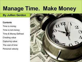 Manage Time.  Make Money By Jullien Gordon Contents Time is money Time is not money Time & Money Defined Creating value Capturing value The cost of time Personal velocity 
