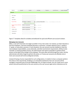 Figure 7. Templates allow for variables and wildcards for quick and efficient user account creation.
Managing User Accounts
Often, a user will move from one stage to another in his or her career. For instance, an intern becomes a
full-time employee, a full-time employee becomes a contractor, a student advances from 1st
grade to
2nd
grade, or many other scenarios. In such situations, the user account must be modified to meet the
new employee responsibilities, access demands, and other environment requirements. Without some
reminder or existing workflow process, the administrator will need to remember to perform these
actions on the date of the change to the employee. This work often will fall through the cracks, and the
administrator will either forget to perform the action, or if many user accounts are affected, one or
more user accounts will not be configured correctly.
Instead of having a human responsible for such configurations, it is better to have a computer perform
the action on the required day. Building in an automated schedule for how user accounts will be
managed is extremely easy to do with ADManager Plus. As Figure 8 shows, you can create one or more
actions that will be performed on the user account as the user account ages and as milestones are hit.
 