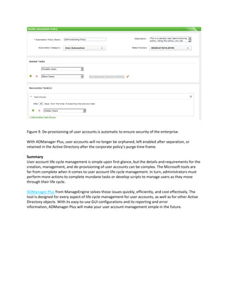 Figure 9. De-provisioning of user accounts is automatic to ensure security of the enterprise.
With ADManager Plus, user accounts will no longer be orphaned, left enabled after separation, or
retained in the Active Directory after the corporate policy’s purge time frame.
Summary
User account life cycle management is simple upon first glance, but the details and requirements for the
creation, management, and de-provisioning of user accounts can be complex. The Microsoft tools are
far from complete when it comes to user account life cycle management. In turn, administrators must
perform more actions to complete mundane tasks or develop scripts to manage users as they move
through their life cycle.
ADManager Plus from ManageEngine solves those issues quickly, efficiently, and cost effectively. The
tool is designed for every aspect of life cycle management for user accounts, as well as for other Active
Directory objects. With its easy-to-use GUI configurations and its reporting and error
information, ADManager Plus will make your user account management simple in the future.
 